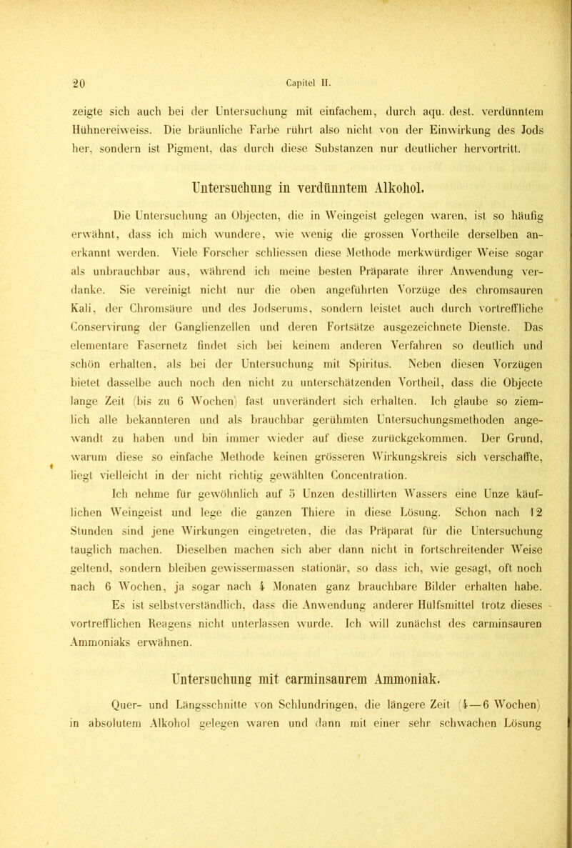 zeigte sich auch bei der Untersuchung mit einfachem, durch aqu. dest. verdünntem Hühnereivveiss. Die bräunliche Farbe rührt also nicht von der Einwirkung des Jods her, sondern ist Pigment, das durch diese Substanzen nur deutlicher hervortritt. Untersuchung iu verdünntem Alkohol. Die Untersuchung an Objecten, die in Weingeist gelegen waren, ist so häufig erwähnt, dass ich mich wundere, wie wenig die grossen Vortheile derselben an- erkannt werden. Viele Forscher schliessen diese Methode merkwürdiger Weise sogar als unbrauchbar aus, während ich meine besten Präparate ihrer Anwendung ver- danke. Sie vereinigt nicht nur die oben angeführten Vorzüge des chromsauren Kali, der Chromsäure und des Jodserums, sondern leistet auch durch vortreffliche Conservirung der Ganglienzellen und deren Fortsätze ausgezeichnete Dienste. Das elementare Fasernetz findet sich bei keinem anderen Verfahren so deutlich und schön erhalten, als bei der Untersuchung mit Spiritus. Neben diesen Vorzügen bietet dasselbe auch noch den nicht zu unterschätzenden Vortheil, dass die Objecte lange Zeit (bis zu 6 Wochen) fast unverändert sich erhalten. Ich glaube so ziem- lich alle bekannteren und als brauchbar gerühmten Untersuchungsmethoden ange- wandt zu haben und bin immer wieder auf diese zurückgekommen. Der Grund, warum diese so einfache Methode keinen grösseren Wirkungskreis sich verschaffte, liegt vielleicht in der nicht richtig gewählten Concentration. Ich nehme für gewöhnlich auf 5 Unzen destillirten Wassers eine Unze käuf- lichen Weingeist und lege die ganzen Thiere in diese Lösung. Schon nach 12 Stunden sind jene Wirkungen eingetreten, die das Präparat für die Untersuchung tauglich machen. Dieselben machen sich aber dann nicht in fortschreitender Weise geltend, sondern bleiben gewissermassen stationär, so dass ich, wie gesagt, oft noch nach 6 Wochen, ja sogar nach 4 Monaten ganz brauchbare Bilder erhalten habe. Es ist selbstverständlich, dass die Anwendung anderer Hülfsmittel trotz dieses - vortrefflichen Reagens nicht unterlassen wurde. Ich will zunächst des carminsauren Ammoniaks erwähnen. Untersuchung mit carminsaurem Ammoniak. Quer- und Längsschnitte von Schlundringen, die längere Zeit 4—6 Wochen) in absolutem Alkohol eeleeen waren und dann mit einer sehr schwachen Lösune