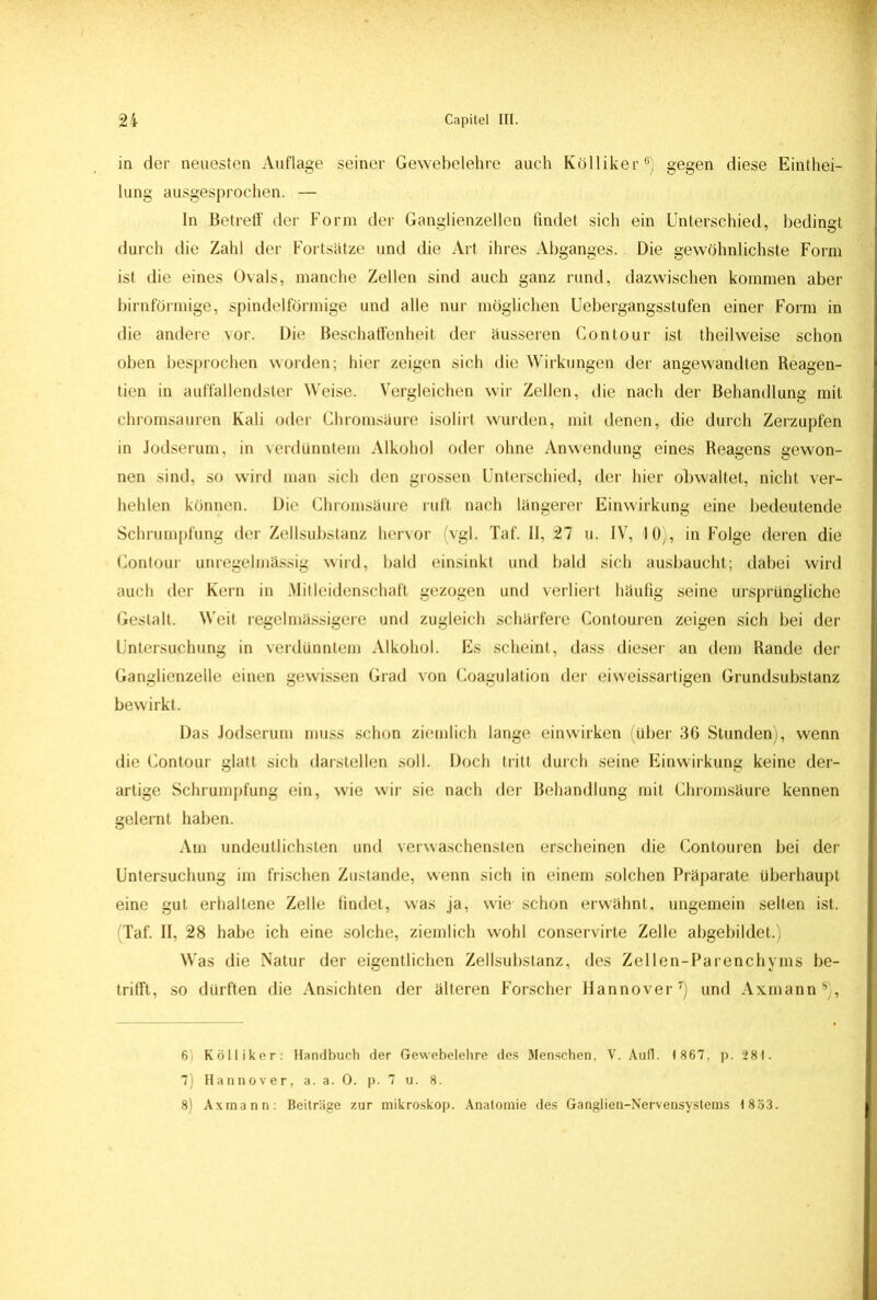 in der neuesten Auflage seiner Gewebelehre auch Kölliker6) gegen diese Einthei- lung ausgesprochen. — In Betreff der Form der Ganglienzellen findet sich ein Unterschied, bedingt durch die Zahl der Fortsätze und die Art ihres Abganges. Die gewöhnlichste Form ist die eines Ovals, manche Zellen sind auch ganz rund, dazwischen kommen aber bimförmige, spindelförmige und alle nur möglichen Uebergangsstufen einer Form in die andere vor. Die Beschaffenheit der äusseren Contour ist theilweise schon oben besprochen worden; hier zeigen sich die Wirkungen der angewandten Reagen- tien in auffallendster Weise. Vergleichen wir Zellen, die nach der Behandlung mit chromsauren Kali oder Chromsäure isolirt wurden, mit denen, die durch Zerzupfen in Jodserum, in verdünntem Alkohol oder ohne Anwendung eines Reagens gewon- nen sind, so wird man sich den grossen Unterschied, der hier obwaltet, nicht ver- hehlen können. Die Chromsäure ruft nach längerer Einwirkung eine bedeutende Schrumpfung der Zellsubstanz hervor vgl. Taf. II, 27 u. IV, 10), in Folge deren die Contour unregelmässig wird, bald einsinkt und bald sich ausbaucht; dabei wird auch der Kern in Mitleidenschaft gezogen und verliert häufig seine ursprüngliche Gestalt. Weit regelmassigere und zugleich schärfere Contouren zeigen sich bei der Untersuchung in verdünntem Alkohol. Es scheint, dass dieser an dem Rande der Ganglienzelle einen gewissen Grad von Coagulation der eiweissartigen Grundsubstanz bewirkt. Das Jodserum muss schon ziemlich lange einwirken (über 36 Stunden), wenn die Contour glatt sich darstellen soll. Doch tritt durch seine Einwirkung keine der- artige Schrumpfung ein, wie wir sie nach der Behandlung mit Chromsäure kennen gelernt haben. Am undeutlichsten und verwaschensten erscheinen die Contouren bei der Untersuchung im frischen Zustande, wenn sich in einem solchen Präparate überhaupt eine gut erhaltene Zelle findet, was ja, wie schon erwähnt, ungemein selten ist. (Taf. II, 28 habe ich eine solche, ziemlich wohl conservirte Zelle abgebildet.) Was die Natur der eigentlichen Zellsubstanz, des Zellen-Parenchyms be- trifft, so dürften die Ansichten der älteren Forscher Hannover7) und Axmann8), 6) Kölliker: Handbuch der Gewebelehre des Menschen, V. Aufl. 1 867, p. 281. 7) Hannover, a. a. 0. p. 7 u. 8. 8) Axmann: Beiträge zur mikroskop. Anatomie des Ganglien-Nervensystems 1853.