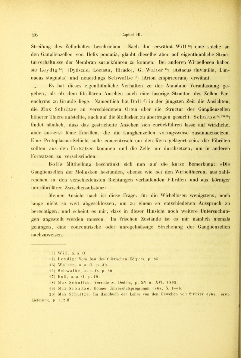 Streifung des Zellinhaltes beschrieben. Nach ihm erwähnt Will 13) eine solche an den Ganglienzellen von Helix pomatia, glaubt dieselbe aber auf eigenthümliche Struc- turverhältnisse der Membran zurückführen zu können. Bei anderen Wirbellosen haben sie Leydig14) (Dytiscus, Locusta, Hirudo), G. Walter15) (Astacus fluviatilis, Lim- naeus stagnalis) und neuerdings Schwalbe 16) (Arion empiricorum) erwähnt. „ Es hat dieses eigenthümliche Verhalten zu der Annahme Veranlassung ge- geben, als ob dem fibrillären Ansehen auch eine faserige Structur des Zellen-Par- enchyms zu Grunde liege. Namentlich hat Boll 17) in der jüngsten Zeit die Ansichten, die Max Schultze an verschiedenen Orten über die Structur der Ganglienzellen höherer Thiere aufstellte, auch auf die Mollusken zu übertragen gesucht. Schul tze18) l9)20) findet nämlich, dass das gestrichelte Ansehen sich zurückfuhren lasse auf wirkliche, aber äusserst feine Fibrillen, die die Ganglienzellen vorzugsweise zusammensetzen. Eine Protoplasma-Schicht solle concentrisch um den Kern gelagert sein, die Fibrillen sollten aus den Fortsätzen kommen und die Zelle nur durchsetzen, um in anderen Fortsätzen zu verschwinden. Boll’s Mittheilung beschränkt sich nun auf die kurze Bemerkung: »Die Ganglienzellen der Mollusken bestünden, ebenso wie bei den Wirbelthieren, aus zahl- reichen in den verschiedensten Richtungen verlaufenden Fibrillen und aus körniger interfibrillärer Zwischensubstanz«. Meiner Ansicht nach ist diese Frage, für die Wirbellosen wenigstens, noch lange nicht so weit abgeschlossen, um zu einem so entschiedenen Ausspruch zu berechtigen, und scheint es mir, dass in dieser Hinsicht noch weitere Untersuchun- gen angestellt werden müssen. Im frischen Zustande ist es mir nämlich niemals gelungen, eine concentrische oder unregelmässige Strichelung der Ganglienzellen nachzuweisen. 13) Will, a. a. 0. 14) Leydig: Vom Bau des thierischen Körpers, p. 85. 15) Walter, a. a. 0. p. 39. 16) Schwalbe, a. a. 0. p. 60. 1 7) Boll, a. a. 0. p. I 9. 18) Max Schultze: Vorrede zu Deiters, p. XV u. XVI, 1 865. 19) Max Schultze: Bonner Universitätsprogramm 1 868, S. 4—6. 20) Max Schultze: Im Handbuch der Lehre von den Geweben von Stricker 1868, erste Lieferung, p. 132 ff.