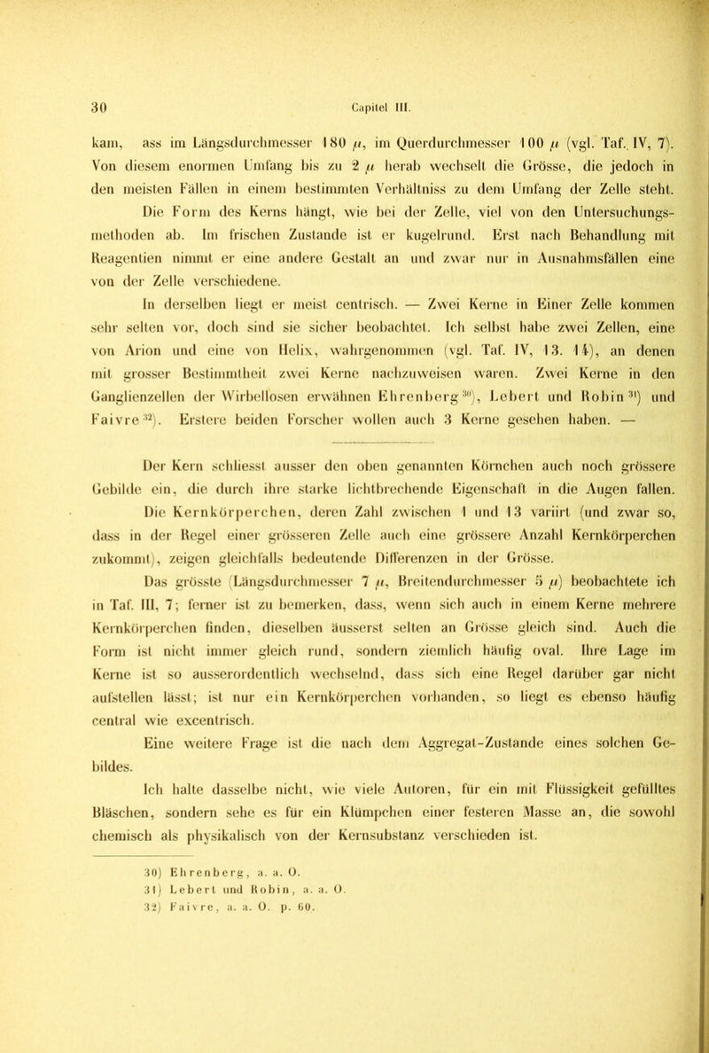 kam, ass im Längsdurchmesser 180 /u, im Querdurchmesser 100 fi (vgl. Taf. IV, 7). Von diesem enormen Umfang bis zu 2 [t herab wechselt die Grösse, die jedoch in den meisten Fällen in einem bestimmten Verhältniss zu dem Umfang der Zelle steht. Die Form des Kerns hängt, wie bei der Zelle, viel von den Untersuchungs- methoden ab. Im frischen Zustande ist er kugelrund. Erst nach Behandlung mit Reagentien nimmt er eine andere Gestalt an und zwar nur in Ausnahmsfällen eine von der Zelle verschiedene. In derselben liegt er meist centrisch. — Zwei Kerne in Einer Zelle kommen sehr selten vor, doch sind sie sicher beobachtet. Ich selbst habe zwei Zellen, eine von Arion und eine von Helix, wahrgenommen (vgl. Taf. IV, 13. 14), an denen mit grosser Bestimmtheit zwei Kerne nachzuweisen waren. Zwei Kerne in den Ganglienzellen der Wirbellosen erwähnen Ehrenberg80), Lebert und Robin31) und Faivre32). Erstere beiden Forscher wollen auch 3 Kerne gesehen haben. — Der Kern schliesst ausser den oben genannten Körnchen auch noch grössere Gebilde ein, die durch ihre starke lichtbrechende Eigenschaft in die Augen fallen. Die Kernkörperchen, deren Zahl zwischen 1 und 13 variirt (und zwar so, dass in der Regel einer grösseren Zelle auch eine grössere Anzahl Kernkörperchen zukommt), zeigen gleichfalls bedeutende Differenzen in der Grösse. Das grösste (Längsdurchmesser 7 /t, Breitendurchmesser 5 fi) beobachtete ich in Taf. III, 7; ferner ist zu bemerken, dass, wenn sich auch in einem Kerne mehrere Kernkürperchen finden, dieselben äusserst selten an Grösse gleich sind. Auch die Form ist nicht immer gleich rund, sondern ziemlich häufig oval. Ihre Lage im Kerne ist so ausserordentlich wechselnd, dass sich eine Regel darüber gar nicht aufstellen lässt; ist nur ein Kernkörperchen vorhanden, so liegt es ebenso häufig central wie excentrisch. Eine weitere Frage ist die nach dem Aggregat-Zustande eines solchen Ge- bildes. Ich halte dasselbe nicht, wie viele Autoren, für ein mit Flüssigkeit gefülltes Bläschen, sondern sehe es für ein Klümpchen einer festeren Masse an, die sowohl chemisch als physikalisch von der Kernsubstanz verschieden ist. 30) Ehrenberg, a. a. O. 31) Lebert und Robin, a. a. O. 32) Faivre, a. a. 0. p. 60.