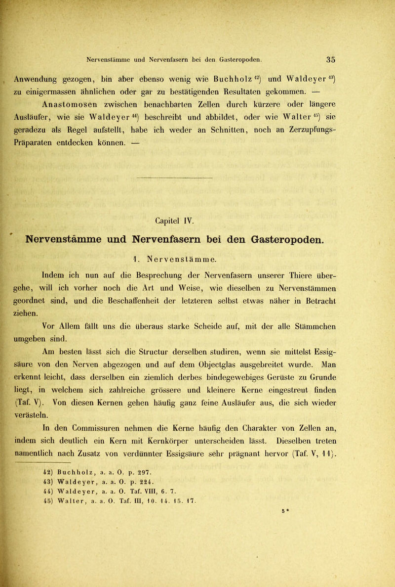 Anwendung gezogen, bin aber ebenso wenig wie Buchholz42) und Waldeyer43) zu einigermassen ähnlichen oder gar zu bestätigenden Resultaten gekommen. — Anastomosen zwischen benachbarten Zellen durch kürzere oder längere Ausläufer, wie sie Waldeyer44) beschreibt und abbildet, oder wie Walter45) sie geradezu als Regel aufstellt, habe ich weder an Schnitten, noch an Zerzupfungs- Präparaten entdecken können. — Capitel IV. Nervenstämme und. Nervenfasern bei den Gasteropoden. 1. Nervenstämme. Indem ich nun auf die Besprechung der Nervenfasern unserer Thiere über- gehe, will ich vorher noch die Art und Weise, wie dieselben zu Nervenstämmen geordnet sind, und die Beschaffenheit der letzteren selbst etwas näher in Betracht ziehen. Vor Allem fällt uns die überaus starke Scheide auf, mit der alle Stämmchen umgeben sind. Am besten lässt sich die Structur derselben studiren, wenn sie mittelst Essig- säure von den Nerven abgezogen und auf dem Objectglas ausgebreitet wurde. Man erkennt leicht, dass derselben ein ziemlich derbes bindegewebiges Gerüste zu Grunde liegt, in welchem sich zahlreiche grössere und kleinere Kerne eingestreut finden (Taf. V). Von diesen Kernen gehen häufig ganz feine Ausläufer aus, die sich wieder verästeln. In den Commissuren nehmen die Kerne häufig den Charakter von Zellen an, indem sich deutlich ein Kern mit Kernkörper unterscheiden lässt. Dieselben treten namentlich nach Zusatz von verdünnter Essigsäure sehr prägnant hervor (Taf. V, 11). 42) Buchholz, a. a. 0. p. 297. 43) Waldeyer, a. a. 0. p. 224. 44) Waldeyer, a. a. 0. Taf. VIII, 6. 7. 45) Walter, a. a. 0. Taf. III, 10. 14. 15. 17. 5*