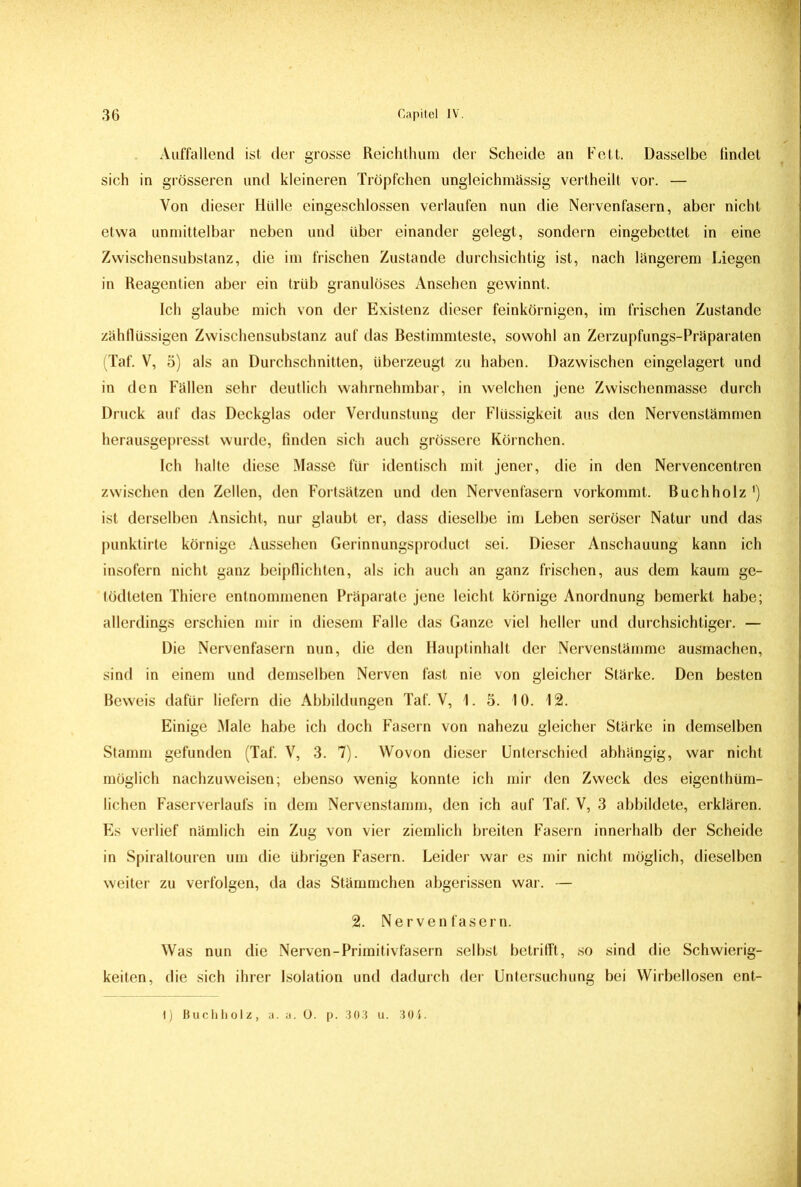 Auffallend ist der grosse Reichthum der Scheide an Fett. Dasselbe findet sich in grösseren und kleineren Tröpfchen ungleichmässig vertheilt vor. — Von dieser Hülle eingeschlossen verlaufen nun die Nervenfasern, aber nicht etwa unmittelbar neben und über einander gelegt, sondern eingebettet in eine Zwischensubstanz, die im frischen Zustande durchsichtig ist, nach längerem Liegen in Reagentien aber ein trüb granulöses Ansehen gewinnt. Ich glaube mich von der Existenz dieser feinkörnigen, im frischen Zustande zähflüssigen Zwischensubstanz auf das Bestimmteste, sowohl an Zerzupfungs-Präparaten (Taf. V, 5) als an Durchschnitten, überzeugt zu haben. Dazwischen eingelagert und in den Fällen sehr deutlich wahrnehmbar, in welchen jene Zwischenmasse durch Druck auf das Deckglas oder Verdunstung der Flüssigkeit aus den Nervenstämmen herausgepresst wurde, finden sich auch grössere Körnchen. Ich halte diese Masse für identisch mit jener, die in den Nervencentren zwischen den Zellen, den Fortsätzen und den Nervenfasern vorkommt. Buchholz *) ist derselben Ansicht, nur glaubt er, dass dieselbe im Leben seröser Natur und das punktirte körnige Aussehen Gerinnungsproduct sei. Dieser Anschauung kann ich insofern nicht ganz beipflichten, als ich auch an ganz frischen, aus dem kaum ge- tödteten Thiere entnommenen Präparate jene leicht körnige Anordnung bemerkt habe; allerdings erschien mir in diesem Falle das Ganze viel heller und durchsichtiger. — Die Nervenfasern nun, die den Hauptinhalt der Nervenstämme ausmachen, sind in einem und demselben Nerven fast nie von gleicher Stärke. Den besten Beweis dafür liefern die Abbildungen Taf. V, 1. 5. 10. 12. Einige Male habe ich doch Fasern von nahezu gleicher Stärke in demselben Stamm gefunden (Taf. V, 3. 7). Wovon dieser Unterschied abhängig, war nicht möglich nachzuweisen; ebenso wenig konnte ich mir den Zweck des eigentüm- lichen Faserverlaufs in dem Nervenstamm, den ich auf Taf. V, 3 abbildete, erklären. Es verlief nämlich ein Zug von vier ziemlich breiten Fasern innerhalb der Scheide in Spiraltouren um die übrigen Fasern. Leider war es mir nicht möglich, dieselben weiter zu verfolgen, da das Stämmchen abgerissen war. — 2. Nervenfasern. Was nun die Nerven-Primitivfasern selbst betrifft, so sind die Schwierig- keiten, die sich ihrer Isolation und dadurch der Untersuchung bei Wirbellosen ent- I) Buchhoiz, a. a. 0. p. 303 u. 304.