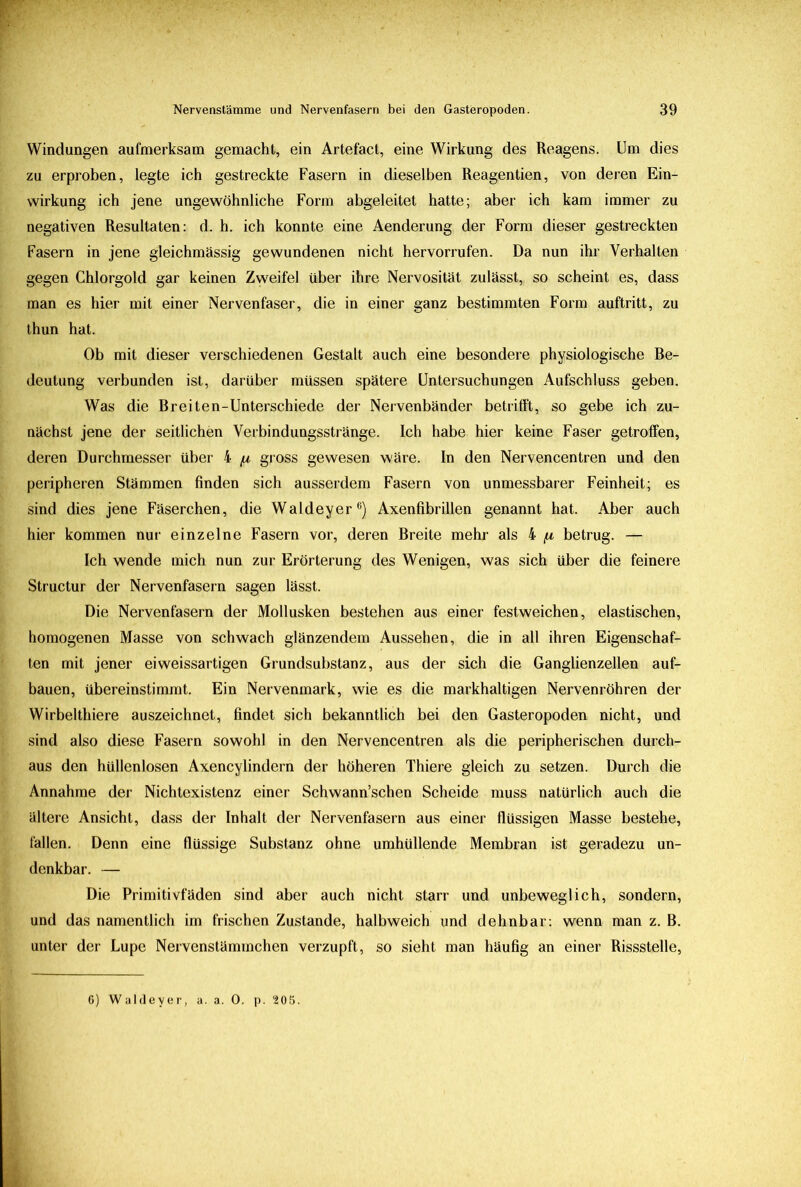 Windungen aufmerksam gemacht, ein Artefact, eine Wirkung des Reagens. Um dies zu erproben, legte ich gestreckte Fasern in dieselben Reagentien, von deren Ein- wirkung ich jene ungewöhnliche Form abgeleitet hatte; aber ich kam immer zu negativen Resultaten: d. h. ich konnte eine Aenderung der Form dieser gestreckten Fasern in jene gleichmässig gewundenen nicht hervorrufen. Da nun ihr Verhalten gegen Chlorgold gar keinen Zweifel über ihre Nervosität zulässt, so scheint es, dass man es hier mit einer Nervenfaser, die in einer ganz bestimmten Form auftritt, zu thun hat. Ob mit dieser verschiedenen Gestalt auch eine besondere physiologische Be- deutung verbunden ist, darüber müssen spätere Untersuchungen Aufschluss geben. Was die Br eiten-Unterschiede der Nervenbänder betrifft, so gebe ich zu- nächst jene der seitlichen Verbindungsstränge. Ich habe hier keine Faser getroffen, deren Durchmesser über 4 /n gross gewesen wäre. In den Nervencentren und den peripheren Stämmen finden sich ausserdem Fasern von unmessbarer Feinheit; es sind dies jene Fäserchen, die Waldeyer6) Axenfibrillen genannt hat. Aber auch hier kommen nur einzelne Fasern vor, deren Breite mehr als 4 [i betrug. — Ich wende mich nun zur Erörterung des Wenigen, was sich über die feinere Structur der Nervenfasern sagen lässt. Die Nervenfasern der Mollusken bestehen aus einer festweichen, elastischen, homogenen Masse von schwach glänzendem Aussehen, die in all ihren Eigenschaf- ten mit jener eiweissartigen Grundsubstanz, aus der sich die Ganglienzellen auf- bauen, übereinstimmt. Ein Nervenmark, wie es die markhaltigen Nervenröhren der Wirbelthiere auszeichnet, findet sich bekanntlich bei den Gasteropoden nicht, und sind also diese Fasern sowohl in den Nervencentren als die peripherischen durch- aus den hüllenlosen Axencylindern der höheren Thiere gleich zu setzen. Durch die Annahme der Nichtexistenz einer Schwann’schen Scheide muss natürlich auch die ältere Ansicht, dass der Inhalt der Nervenfasern aus einer flüssigen Masse bestehe, fallen. Denn eine flüssige Substanz ohne umhüllende Membran ist geradezu un- denkbar. — Die Primitivfäden sind aber auch nicht starr und unbeweglich, sondern, und das namentlich im frischen Zustande, halbweich und dehnbar: wenn man z. B. unter der Lupe Nervenstämmchen verzupft, so sieht man häufig an einer Rissstelle, 6) Waldeyer, a. a. 0. p. 205.