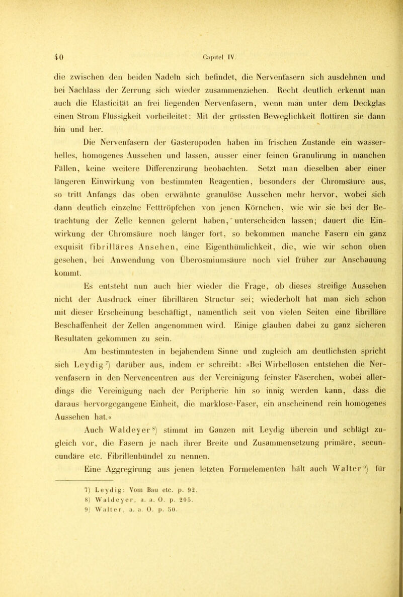 die zwischen den beiden Nadeln sich befindet, die Nervenfasern sich ausdehnen und bei Nachlass der Zerrung sich wieder zusannnenziehen. Recht deutlich erkennt man auch die Elasticität an frei liegenden Nervenfasern, wenn man unter dem Deckglas einen Strom Flüssigkeit vorbeileitet: Mit der grössten Beweglichkeit flottiren sie dann hin und her. Die Nervenfasern der Gasteropoden haben im frischen Zustande ein wasser- helles, homogenes Aussehen und lassen, ausser einer feinen Granulirung in manchen Fällen, keine weitere Ditferenzirung beobachten. Setzt man dieselben aber einer längeren Einwirkung von bestimmten Reagentien, besonders der Chromsäure aus, so tritt Anfangs das oben erwähnte granulöse Aussehen mehr hervor, wobei sich dann deutlich einzelne Fetttröpfchen von jenen Körnchen, wie wir sie bei der Be- trachtung der Zelle kennen gelernt haben, unterscheiden lassen; dauert die Ein- wirkung der Chromsäure noch länger fort, so bekommen manche Fasern ein ganz exquisit fibrilläres Ansehen, eine Eigenthümlichkeit, die, wie wir schon oben gesehen, bei Anwendung von Überosmiumsäure noch viel früher zur Anschauung kommt. Es entsteht nun auch hier wieder die Frage, ob dieses streifige Aussehen nicht der Ausdruck einer fibrillären Structur sei; wiederholt hat man sich schon mit dieser Erscheinung beschäftigt, namentlich seit von vielen Seiten eine fibrilläre Beschaffenheit der Zellen angenommen wird. Einige glauben dabei zu ganz sicheren Resultaten gekommen zu sein. Am bestimmtesten in bejahendem Sinne und zugleich am deutlichsten spricht sich Leydig7) darüber aus, indem er schreibt: »Bei Wirbellosen entstehen die Ner- venfasern in den Nervencentren aus der Vereinigung feinster Fäserchen, wobei aller- dings die Vereinigung nach der Peripherie hin so innig werden kann, dass die daraus hervorgegangene Einheit, die marklose'Faser, ein anscheinend rein homogenes Aussehen hat.« Auch Waldeyer8) stimmt im Ganzen mit Leydig überein und schlägt zu- gleich vor, die Fasern je nach ihrer Breite und Zusammensetzung primäre, secun- cundäre etc. Fibrillenbündel zu nennen. Eine Aggregirung aus jenen letzten Formelementen hält auch Walter9) für 7) Leydig: Vom Bau etc. p. 92. 8) Waldeyer, a. a. 0. p. 205. 9) Walter, a. a. 0. p. 50.