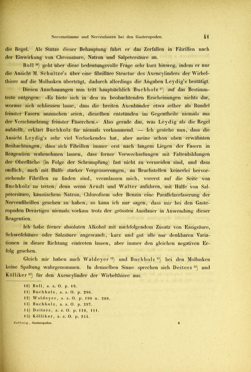 die Regel. Als Stütze dieser Behauptung führt er das Zerfallen in Fibrillen nach der Einwirkung von Chromsäure, Natron und Salpetersäure an. Boll 10) geht über diese bedeutungsvolle Frage sehr kurz hinweg, indem er nur die Ansicht M. Schultze’s über eine fibrilläre Structur des Axencylinders der Wirbel- thiere auf die Mollusken überträgt, dadurch allerdings die Angaben Leydig’s bestätigt. Diesen Anschauungen nun tritt hauptsächlich Buchholz* 11) auf das Bestimm- teste entgegen: »Es biete sich in den zu beobachtenden Erscheinungen nichts dar, woraus sich schliessen lasse, dass die breiten Axenbänder etwa selber als Bündel feinster Fasern anzusehen seien, dieselben entstünden im Gegentheile niemals aus der Verschmelzung feinster Fäserchen.« Also gerade das, was Leydig als die Regel aufstellt, erklärt Buchholz für niemals vorkommend. — Ich gestehe nun, dass die Ansicht Leydig’s sehr viel Verlockendes hat, aber meine schon oben erwähnten Beobachtungen, dass sich Fibrillen immer erst nach langem Liegen der Fasern in Reagentien wahrnehmen lassen, dass ferner Verwechselungen mit Faltenbildungen der Oberfläche (in Folge der Schrumpfung) fast nicht zu vermeiden sind, und dass endlich, auch mit Hülfe starker Vergrösserungen, an Bruchstellen keinerlei hervor- stehende Fibrillen zu finden sind, veranlassen mich, vorerst auf die Seite von Buchholz zu treten; denn wenn Arndt und Walter anführen, mit Hülfe von Sal- petersäure, kaustischem Natron, Chloroform oder Benzin eine Parallelzerfaserung der Nervenfibrillen gesehen zu haben, so kann ich nur sagen, dass mir bei den Gaste- ropoden Derartiges niemals vorkam trotz der grössten Ausdauer in Anwendung dieser Reagentien. Ich habe ferner absoluten Alkohol mit nachfolgendem Zusatz von Essigsäure, Schwefelsäure oder Salzsäure angewandt, kurz und gut alle nur denkbaren Varia- tionen in dieser Richtung eintreten lassen, aber immer den gleichen negativen Er- folg gesehen. Gleich mir haben auch Waldeyer12) und Buchholz13) bei den Mollusken keine Spaltung wahrgenommen. In demselben Sinne sprechen sich Deiters14) und Kölliker15) für den Axencylinder der Wirbelthiere aus. 10) Boli, a. a. 0. p. 19. 11) Buchholz, a. a. 0. p. 296. 12) Waldeyer, a. a. 0. p. 198 u. 208. 13) Buchholz, a. a. 0. p. 297. 14) Deiters, a. a. 0. p. 110, 111. 15) Kölliker, a. a. 0. p. 244. S o 1 b r i g , Gasteropoden. 6