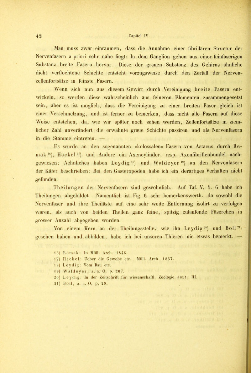 Man muss zwar einräumen, dass die Annahme einer fibrillären Structur der Nervenfasern a priori sehr nahe liegt: In dem Ganglion gehen aus einer feinfaserigen Substanz breite Fasern hervor. Diese der grauen Substanz des Gehirns ähnliche dicht verflochtene Schichte entsteht vorzugsweise durch den Zerfall der Nerven- zellenfortsätze in feinste Fasern. Wenn sich nun aus diesem Gewirr durch Vereinigung breite Fasern ent- wickeln, so werden diese wahrscheinlich aus feineren Elementen zusammengesetzt sein, aber es ist möglich, dass die Vereinigung zu einer breiten Faser gleich ist einer Verschmelzung, und ist ferner zu bemerken, dass nicht alle Fasern auf diese Weise entstehen, da, wie wir später noch sehen werden, Zellenfortsätze in ziem- licher Zahl unverändert die erwähnte graue Schichte passiren und als Nervenfasern in die Stämme eintreten. — Es wurde an den sogenannten »kolossalen« Fasern von Astacus durch Re- mak 16), Häckel 17) und Andere ein Axencylinder, resp. Axenfibrillenbündel nach- gewiesen; Aehnliches haben Leydig,8) und Waldeyer19) an den Nervenfasern der Käfer beschrieben: Bei den Gasteropoden habe ich ein derartiges Verhalten nicht gefunden. Theilungen der Nervenfasern sind gewöhnlich. Auf Taf. V, 4. 6 habe ich Theilungen abgebildet. Namentlich ist Fig. 6 sehr bemerkenswerth, da sowohl die Nervenfaser und ihre Theiläste auf eine sehr weite Entfernung isolirt zu verfolgen waren, als auch von beiden Theilen ganz feine, spitzig zulaufende Fäserchen in grosser Anzahl abgegeben wurden. Von einem Kern an der Theilungsstelle, wie ihn Leydig20) und Boll21) gesehen haben und. abbilden, habe ich bei unseren Thieren nie etwas bemerkt. — 16) Remak: In Müll. Arch. 1846. 17) Häckel: Ueber die Gewebe etc. Müll. Arch. 1867. 18) Leydig: Vom Bau etc. 19) Waldeyer, a. a. 0. p. 207. 20) Leydig: In der Zeitschrift für Wissenschaft!. Zoologie 1851, III.