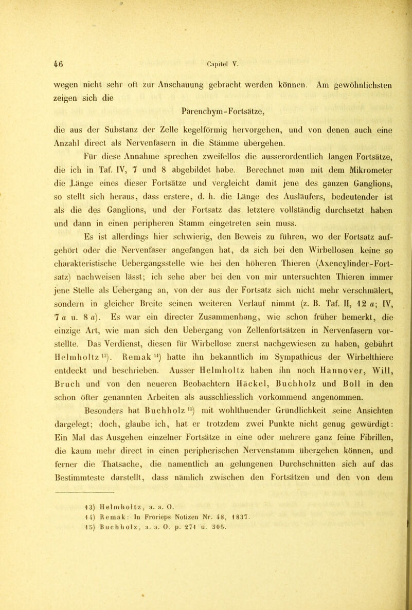 wegen nicht sehr oft zur Anschauung gebracht werden können. Am gewöhnlichsten zeigen sich die Parenchym-Fortsätze, die aus der Substanz der Zelle kegelförmig hervorgehen, und von denen auch eine Anzahl direct als Nervenfasern in die Stämme übergehen. Für diese Annahme sprechen zweifellos die ausserordentlich langen Fortsätze, die ich in Taf. IV, 7 und 8 abgebildet habe. Berechnet man mit dem Mikrometer die Länge eines dieser Fortsätze und vergleicht damit jene des ganzen Ganglions, so stellt sich heraus, dass erstere, d. h. die Länge des Ausläufers, bedeutender ist als die des Ganglions, und der Fortsatz das letztere vollständig durchsetzt haben und dann in einen peripheren Stamm eingetreten sein muss. Es ist allerdings hier schwierig, den Beweis zu führen, wo der Fortsatz auf- gehört oder die Nervenfaser angefangen hat, da sich bei den Wirbellosen keine so charakteristische Uebergangsstelle wie bei den höheren Thieren (Axencylinder-Fort- satz) nach weisen lässt; ich sehe aber bei den von mir untersuchten Thieren immer jene Stelle als Uebergang an, von der aus der Fortsatz sich nicht mehr verschmälert, sondern in gleicher Breite seinen weiteren Verlauf nimmt (z. B. Taf. II, 12a; IV, 7 a u. 8 a). Es war ein directer Zusammenhang, wie schon früher bemerkt, die einzige Art, wie man sich den Uebergang von Zellenfortsätzen in Nervenfasern vor- stellte. Das Verdienst, diesen für Wirbellose zuerst nachgewiesen zu haben, gebührt Helmholtz13). Remak 14) hatte ihn bekanntlich im Sympathicus der Wirbelthiere entdeckt und beschrieben. Ausser Helmholtz haben ihn noch Hannover, Will, Bruch und von den neueren Beobachtern Iläckel, Buch holz und Boll in den schon öfter genannten Arbeiten als ausschliesslich vorkommend angenommen. Besonders hat Buchholz ,5) mit wohlthuender Gründlichkeit seine Ansichten dargelegt; doch, glaube ich, hat er trotzdem zwei Punkte nicht genug gewürdigt: Ein Mal das Ausgehen einzelner Fortsätze in eine oder mehrere ganz feine Fibrillen, die kaum mehr direct in einen peripherischen Nervenstamm übergehen können, und ferner die Thatsache, die namentlich an gelungenen Durchschnitten sich auf das Bestimmteste darstellt, dass nämlich zwischen den Fortsätzen und den von dem 13) Helmholtz, a. a. 0. 14) Remak: ln Frorieps Notizen Nr. 48, 1837. 15) Buchholz, a. a. 0. p. 271 u. 305.