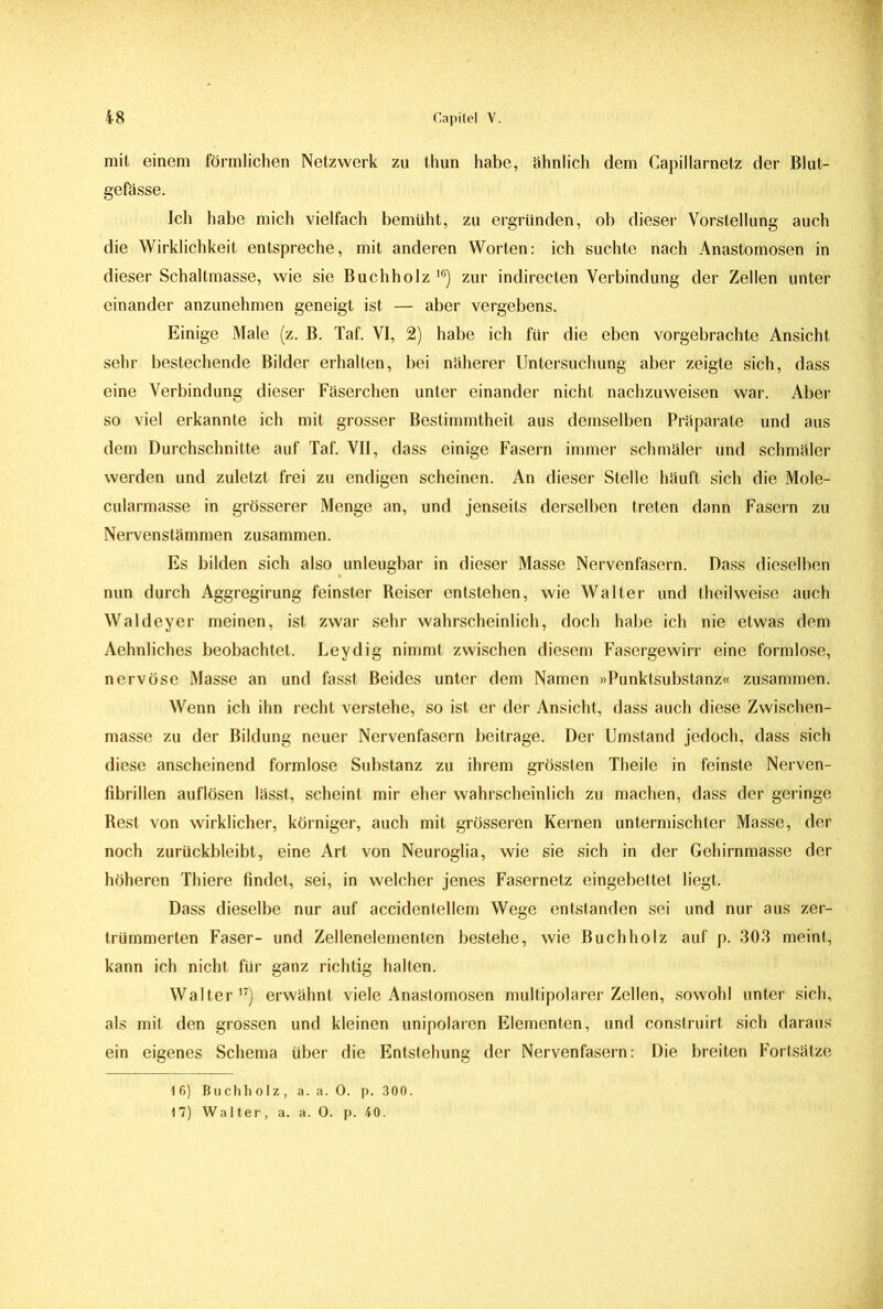 mit einem förmlichen Netzwerk zu thun habe, ähnlich dem Capillarnetz der Blut- gefässe. Ich habe mich vielfach bemüht, zu ergründen, ob dieser Vorstellung auch die Wirklichkeit entspreche, mit anderen Worten: ich suchte nach Anastomosen in dieser Schaltmasse, wie sie Buchholz16) zur indirecten Verbindung der Zellen unter einander anzunehmen geneigt ist — aber vergebens. Einige Male (z. B. Taf. VI, 2) habe ich für die eben vorgebrachte Ansicht sehr bestechende Bilder erhalten, bei näherer Untersuchung aber zeigte sich, dass eine Verbindung dieser Fäserchen unter einander nicht nachzuweisen war. Aber so viel erkannte ich mit grosser Bestimmtheit aus demselben Präparate und aus dem Durchschnitte auf Taf. VII, dass einige Fasern immer schmäler und schmäler werden und zuletzt frei zu endigen scheinen. An dieser Stelle häuft sich die Mole- cularmasse in grösserer Menge an, und jenseits derselben treten dann Fasern zu Nervenstämmen zusammen. Es bilden sich also unleugbar in dieser Masse Nervenfasern. Dass dieselben nun durch Aggregirung feinster Reiser entstehen, wie Walter und theilweise auch Waldeyer meinen, ist zwar sehr wahrscheinlich, doch habe ich nie etwas dem Aehnliches beobachtet. Leydig nimmt zwischen diesem Fasergewirr eine formlose, nervöse Masse an und fasst Beides unter dem Namen »Punktsubstanz« zusammen. Wenn ich ihn recht verstehe, so ist er der Ansicht, dass auch diese Zwischen- masse zu der Bildung neuer Nervenfasern beitrage. Der Umstand jedoch, dass sich diese anscheinend formlose Substanz zu ihrem grössten Theile in feinste Nerven- fibrillen auflösen lässt, scheint mir eher wahrscheinlich zu machen, dass der geringe Rest von wirklicher, körniger, auch mit grösseren Kernen untermischter Masse, der noch zurückbleibt, eine Art von Neuroglia, wie sie sich in der Gehirnmasse der höheren Thiere findet, sei, in welcher jenes Fasernetz eingebettet liegt. Dass dieselbe nur auf accidentellem Wege entstanden sei und nur aus zer- trümmerten Faser- und Zellenelementen bestehe, wie Buchholz auf p. 303 meint, kann ich nicht für ganz richtig halten. Walter17) erwähnt viele Anastomosen multipolarer Zellen, sowohl unter sich, als mit den grossen und kleinen unipolaren Elementen, und construirt sich daraus ein eigenes Schema über die Entstehung der Nervenfasern: Die breiten Fortsätze 16) Buchholz, a. a. 0. p. 300. 17) Walter, a. a. 0. p. 40.