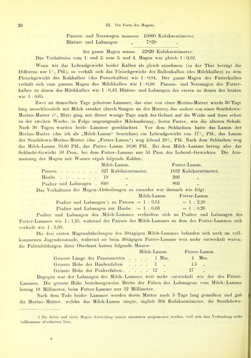 Pansen- und Netzmagen maassen 15000 Kubikzentimeter, Blätter- und Labmagen „ 7820 der ganze Magen maass 22820 Kubikzentimeter. Das Verhältniss vom 1. und 2. zum 3. und 4. Magen war gleich 1 : 0,52. Wenn wir das Lebendgewicht beider Kälber als gleich annehmen (in der That beträgt die Differenz nur 1 '/2 Pfd.), so verhält sich das Pleischgewicht des Bullenkalbes (des Milchkalbes) zu dem Fleischgewicht des Kuhkalbes (des Futterkalbes) wie 1 : 0,84. Der ganze Magen des Futterkalbes verhält sich zum ganzen Magen des Milchkalbes wie 1 : 0,50. Pansen- und Netzmagen des Futter- kalbes zu denen des Milchkalbes wie 1 : 0,43, Blätter- und Labmagen des ersten zu denen des letzten wie 1 : 0,65. Zwei an demselben Tage geborene Lämmer, das eine von einer Merino-Mutter wurde 30 Tage lang ausschliesslich mit Milch ernährt (durch Saugen an der Mutter), das andere von einer Southdown- Merino-Mutter (% Blut) ging mit dieser wenige Tage nach der Geburt auf die Weide und frass schon in der zweiten Woche, in Folge ungenügender Milchnahrung, festes Futter, wie die älteren Schafe. Nach 30 Tagen wurden beide Lämmer geschlachtet. Vor dem Schlachten hatte das Lamm der Merino-Mutter (das ich als „Milch-Lamm“ bezeichne) ein Lebendgewicht von 17 ’/2 Pfd., das Lamm der Southdown-Merino-Mutter (das „Futter-Lamm) wog lebend 20'/2 Pfd. Nach dem Schiachen wog das Milch-Lamm 10,40 Pfd., das Futter-Lamm 10,96 Pfd. Bei dem Milch-Lamme betrug also das Schlacht-Gewicht 59 Proz., bei dem Futter-Lamme nur 53 Proz. des Lebend-Gewichtes. Die Aus- messung der Magen mit Wasser ergab folgende Zahlen: Milch-Lamm. Futter-Lamm. Pansen 327 Kubikzentimeter, 1832 Kubikzentimeter, Haube 19 „ 206 Psalter und Labmagen . 640 „ 803 „ Das Yerhältniss der Magen-Abtheilungen zu einander war darnach wie folgt: Milch-Lamm Futter-Lamm Psalter und Labmagen') zu Pansen = 1 : 0,51 = 1 : 2,28 Psalter und Labmagen zur Haube = 1 : 0,03 = 1 : 0,26 Psalter und Labmagen des Milch-Lammes verhielten sich zu Psalter und Labmagen des Futter-Lammes wie 1: 1,25, während der Pansen des Milch-Lammes zu dem des Futter-Lammes sich verhielt wie 1 : 5,60. Die drei ersten Magenabtheilungen des 30 tägigen Milch-Lammes befanden sich noch im voll- kommenen Jugendzustande, während sie beim 30tägigen Futter-Lamme weit mehr entwickelt waren; die Faltenbildungen ihrer Oberhaut hatten folgende Maasse: Milch-Lamm: Futter-Lamm. Grösste Länge der Pansenzotten .... 1 Mm. 4 Mm. Grösste Höhe der Haubenfälten .... 1 „ 1,5 „ Grösste Höhe der Psalterfalten 12 ,, 17 „ Dagegen war der Labmagen des Milch-Lammes weit mehr entwickelt wie der des Futter- Lammes. Die grösste Höhe beziehungsweise Breite der Falten des Labmagens vom Milch-Lamme betrug 18 Millimeter, beim Futter-Lamme nur 12 Millimeter. Nach dem Tode beider Lämmer wurden deren Mütter noch 5 Tage lang gemolken und gab die Merino - Mutter, welche das Milch-Lamm säugte, täglich 364 Kubikzentimeter, die Southdown- ') Die dritte und vierte Magen-Abtheilung musste zusammen ausgemessen werden, weil sich ihre Verbindung nicht vollkommen abschnüren liess.