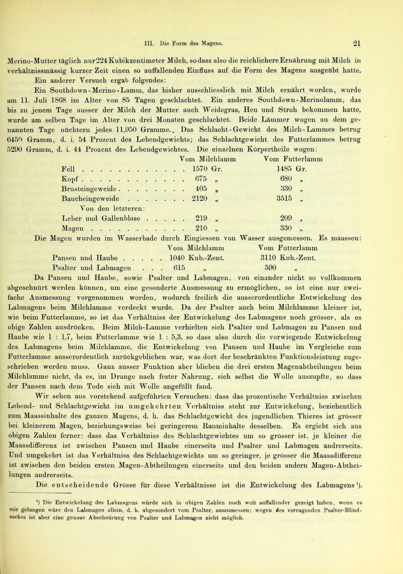 Merino-Mutter täglich nur 224 Kubikzentimeter Milch, so dass also die reichlichere Ernährung mit Milch in verhältnissmässig kurzer Zeit einen so auffallenden Einfluss auf die Form des Magens ausgeübt hatte. Ein anderer Yersuch ergab folgendes: Ein Southdown-Merino-Lamm, das bisher ausschliesslich mit Milch ernährt worden, wurde am 11. Juli 1868 im Alter von 85 Tagen geschlachtet. Ein anderes Southdown-Merinolamm, das bis zu jenem Tage ausser der Milch der Mutter auch Weidegras, Heu und Stroh bekommen hatte, wurde am selben Tage im Alter von drei Monaten geschlachtet. Beide Lämmer wogen an dem ge- nannten Tage nüchtern jedes 11,950 Gramme.. Das Schlacht-Gewicht des Milch-Lammes betrug 6450 Gramm, d. i. 54 Prozent des Lebendgewichts; das Schlachtgewicht des Futterlammes betrug 5290 Gramm, d. i. 44 Prozent des Lebendgewichtes. Die einzelnen Körpertheile wogen: Yom Milchlamm Yom Futterlamm Fell 1485 Gr. Kopf . . 675 „ 680 „ Brusteingeweide . . 405 „ 330 „ Baucheingeweide Yon den letzteren: . . 2120 „ 3515 „ Leber und Gallenblase . . . . . 219 „ 209 „ Magen . . 210 „ 330 „ Die Magen wurden im Wasserbade durch Eingiessen von Wasser ausgemessen. Es maassen: Yom Milchlamm Yom Futterlamm Pansen und Haube 1040 Kub.-Zent. 3110 Kub.-Zent. Psalter und Labmagen . . . 615 „ 590 „ Da Pansen und Haube, sowie Psalter und Labmagen, von einander nicht so vollkommen abgeschnürt werden können, um eine gesonderte Ausmessung zu ermöglichen, so ist eine nur zwei- fache Ausmessung vorgenommen worden, wodurch freilich die ausserordentliche Entwickelung des Labmagens beim Milchlamme verdeckt wurde. Da der Psalter auch heim Milchlamme kleiner ist, wie beim Futterlamme, so ist das Yerhältniss der Entwickelung des Labmagens noch grösser, als es obige Zahlen ausdriicken. Beim Milch-Lamme verhielten sich Psalter und Labmagen zu Pansen und Haube wie 1 : 1,7, beim Futterlamme wie 1 : 5,3, so dass also durch die vorwiegende Entwickelung des Labmagens beim Milchlamme, die Entwickelung von Pansen und Haube im Yergleiche zum Futterlamme ausserordentlich zurückgeblieben war, was dort der beschränkten Funktionsleistung zuge- schrieben werden muss. Ganz ausser Funktion aber blieben die drei ersten Magenabtheilungen heim Milchlamme nicht, da es, im Drange nach fester Nahrung, sich selbst die Wolle auszupfte, so dass der Pansen nach dem Tode sich mit Wolle angefüllt fand. Wir sehen aus vorstehend aufgeführten Yersuchen: dass das prozentische Yerhältniss zwischen Lebend- und Schlachtgewicht im umgekehrten Yerhältniss steht zur Entwickelung, beziehentlich zum Maassinhalte des ganzen Magens, d. h. das Schlachtgewicht des jugendlichen Thieres ist grösser bei kleinerem Magen, beziehungsweise bei geringerem Rauminhalte desselben. Es ergiebt sich aus obigen Zahlen ferner: dass das Yerhältniss des Schlachtgewichtes um so grösser ist, je kleiner die Maassdifferenz ist zwischen Pansen und Haube einerseits und Psalter und Labmagen andrerseits. Und umgekehrt ist das Verhältniss des Schlachtgewichts um so geringer, je grösser die Maassdifferenz ist zwischen den beiden ersten Magen-Abtheilungen einerseits und den beiden andern Magen-Abthei- lungen andrerseits. Die entscheidende Grösse für diese Verhältnisse ist die Entwickelung des Labmagens1). ') Die Entwickelung des Labmagens würde sich in obigen Zahlen noch weit auffallender gezeigt haben, wenn es mir gelungen wäre den Labmagen allein, d. h. abgesondert vom Psalter, auszumessen; wegen des vorragenden Psalter-Blind- sackes ist aber eine genaue Abschnürung von Psalter und Labmagen nicht möglich.