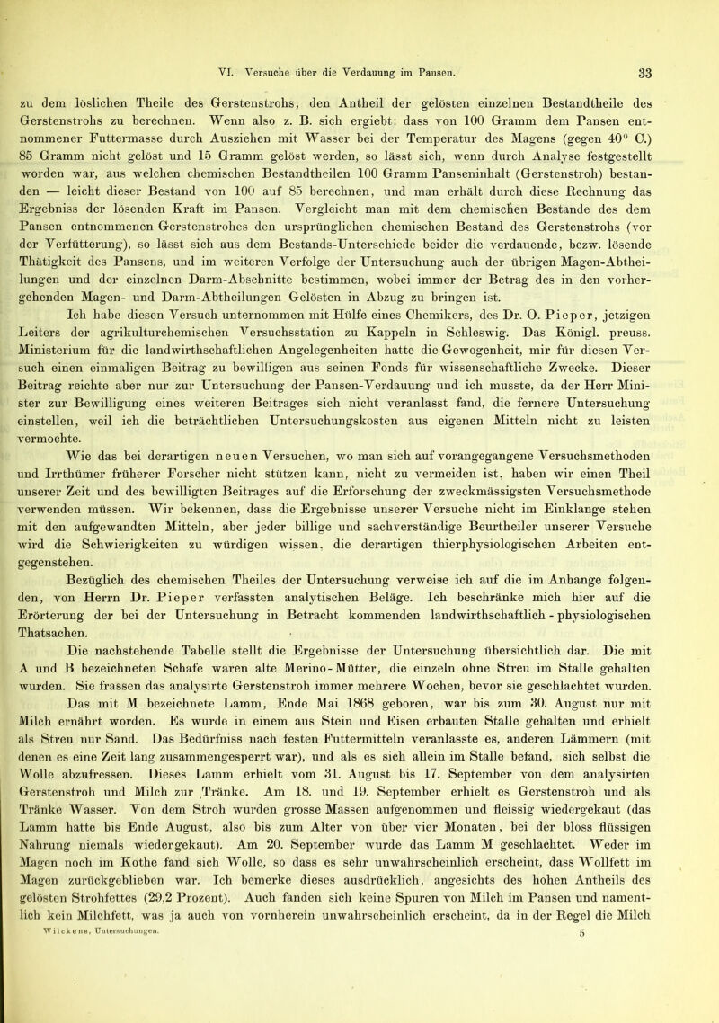 zu dem löslichen Theile des Gerstenstrohs, den Antheil der gelösten einzelnen Bestandtheile des Gerstenstrohs zu berechnen. Wenn also z. B. sich ergiebt: dass von 100 Gramm dem Pansen ent- nommener Futtermasse durch Ausziehen mit Wasser hei der Temperatur des Magens (gegen 40° 0.) 85 Gramm nicht gelöst und 15 Gramm gelöst werden, so lässt sich, wenn durch Analyse festgestellt worden war, aus welchen chemischen Bestandtheilen 100 Gramm Panseninhalt (Gerstenstroh) bestan- den — leicht dieser Bestand von 100 auf 85 berechnen, und man erhält durch diese Rechnung das Ergebniss der lösenden Kraft im Pansen. Vergleicht man mit dem chemischen Bestände des dem Pansen entnommenen Gerstenstrohes den ursprünglichen chemischen Bestand des Gerstenstrohs (vor der Verfütterung), so lässt sich aus dem Bestands-Unterschiede beider die verdauende, hezw. lösende Thätigkeit des Pansens, und im weiteren Verfolge der Untersuchung auch der übrigen Magen-Abthei- lungen und der einzelnen Darm-Abschnitte bestimmen, wobei immer der Betrag des in den vorher- gehenden Magen- und Darm-Abtheilungen Gelösten in Abzug zu bringen ist. Ich habe diesen Versuch unternommen mit Hülfe eines Chemikers, des Dr. O. Pieper, jetzigen Leiters der agrikulturchemischen Versuchsstation zu Kappeln in Schleswig. Das König! preuss. Ministerium für die landwirthschaftlichen Angelegenheiten hatte die Gewogenheit, mir für diesen Ver- such einen einmaligen Beitrag zu bewilligen aus seinen Fonds für wissenschaftliche Zwecke. Dieser Beitrag reichte aber nur zur Untersuchung der Pansen-Verdauung und ich musste, da der Herr Mini- ster zur Bewilligung eines weiteren Beitrages sich nicht veranlasst fand, die fernere Untersuchung einstellen, weil ich die beträchtlichen Untersuchungskosten aus eigenen Mitteln nicht zu leisten vermochte. Wie das bei derartigen neuen Versuchen, wo man sich auf vorangegangene Versuchsmethoden und Irrthümer früherer Forscher nicht stützen kann, nicht zu vermeiden ist, haben wir einen Theil unserer Zeit und des bewilligten Beitrages auf die Erforschung der zweckmässigsten Versuchsmethode verwenden müssen. Wir bekennen, dass die Ergebnisse unserer Versuche nicht im Einklänge stehen mit den aufgewandten Mitteln, aber jeder billige und sachverständige Beurtheiler unserer Versuche wird die Schwierigkeiten zu würdigen wissen, die derartigen thierphysiologischen Arbeiten ent- gegenstehen. Bezüglich des chemischen Theiles der Untersuchung verweise ich auf die im Anhänge folgen- den, von Herrn Dr. Pieper verfassten analytischen Beläge. Ich beschränke mich hier auf die Erörterung der bei der Untersuchung in Betracht kommenden landwirthschaftlich - physiologischen Thatsachen. Die nachstehende Tabelle stellt die Ergebnisse der Untersuchung übersichtlich dar. Die mit A und B bezeichneten Schafe waren alte Merino-Mütter, die einzeln ohne Streu im Stalle gehalten wurden. Sie frassen das analysirte Gerstenstroh immer mehrere Wochen, bevor sie geschlachtet wurden. Das mit M bezeichnete Lamm, Ende Mai 1868 geboren, war bis zum 30. August nur mit Milch ernährt worden. Es wurde in einem aus Stein und Eisen erbauten Stalle gehalten und erhielt als Streu nur Sand. Das Bedürfniss nach festen Futtermitteln veranlasste es, anderen Lämmern (mit denen es eine Zeit lang zusammengesperrt war), und als es sich allein im Stalle befand, sich selbst die Wolle abzufressen. Dieses Lamm erhielt vom 31. August bis 17. September von dem analysirten Gerstenstroh und Milch zur Tränke. Am 18. und 19. September erhielt es Gerstenstroh und als Tränke Wasser. Von dem Stroh wurden grosse Massen aufgenommen und fleissig wiedergekaut (das Lamm hatte bis Ende August, also bis zum Alter von über vier Monaten, bei der bloss flüssigen Nahrung niemals wieder gekaut). Am 20. September wurde das Lamm M geschlachtet. Weder im Magen noch im Kothe fand sich Wolle, so dass es sehr unwahrscheinlich erscheint, dass Wollfett im Magen zurückgeblieben war. Ich bemerke dieses ausdrücklich, angesichts des hohen Antheils des gelösten Strohfettes (29,2 Prozent). Auch fanden sich keine Spuren von Milch im Pansen und nament- lich kein Milchfett, was ja auch von vornherein unwahrscheinlich erscheint, da in der Regel die Milch Wilckens, Untersuchungen. g