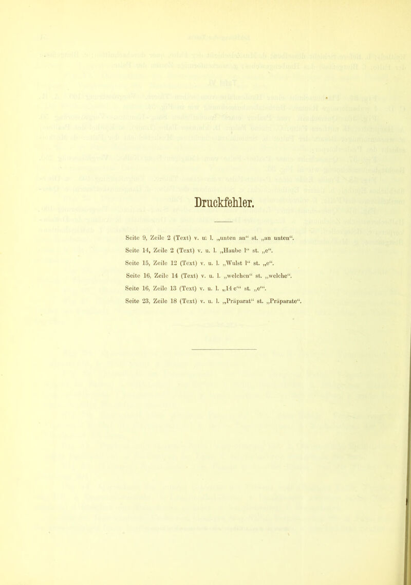 Druckfehler, Seite 9, Zeile 2 (Text) v. u'. 1. „unten an“ st. „an unten“. Seite 14, Zeile 2 (Text) v. u. 1. „Haube 1“ st. „e“. Seite 15, Zeile 12 (Text) v. u. 1. „Wulst 1“ st. „e“. Seite 16, Zeile 14 (Text) v. u. 1. „welchen“ st. „welche“. Seite 16, Zeile 13 (Text) v. u. 1. „14 c'“ st. ,,e'“. Seite 23, Zeile 18 (Text) v. u. 1. „Präparat“ st. „Präparate“.