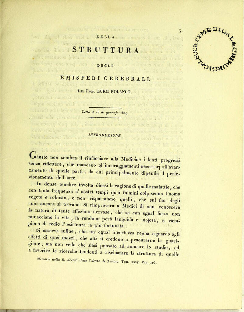 DEGLI EMISFERI CEREBRALI. Dèl Pkof. luigi ROLANDO. 'ij. Letta il i8 di gennajn 1829. INTRODUZIONE Giusto non sembra il rinfacciare alla Medicina i lenti progressi senza rifleUere, che mancano gl’ incoraggiamenti necessarj all’avan- zamento di quelle parti , da cui principalmente dipende il perfe- zionamento dell’ arte. In dense tenebre involta dicesi la cagione di quelle malattie, che con tanta frequenza a’ nostri tempi qnai fulmini colpiscono l’uomo vegeto e robusto , e non risparmiano quelli, che sul fior degli ann. ancora si trovano. Si rimprovera a’ Medici di non conoscere la natura di tante affezioni nervose, che se con egual forza non minacciano la vita , la rendono però languida e nojosa, e riem- pieno di tedio 1’ esistenza la più fortunata. Si osserva infine , che un’ egual incertezza regna riguardo acli effetti d. quei mezzi, che atti si credono a procurarne la guari- gione, ma non vedo che siasi pensato ad animare lo studio, ed a favorire le ricerche tendenti a rischiarare la struttura di quelle Memorie della R. Accad. delle Scienze di Torino. Tom. xxxy- Pag. io3.