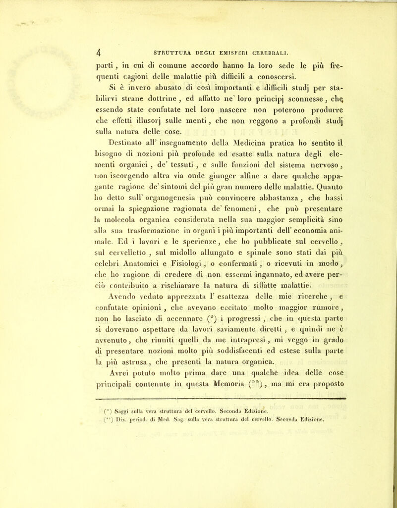 parti, in cui di comune accordo hanno la loro sede le più fre- quenti cagioni delle malattie più difficili a conoscersi. Si è invero abusato di così importanti e difficili studj per sta- bilirvi strane dottrine , ed affatto ne’ loro principj sconnesse , chej essendo state confutate nel loro nascere non poterono produrre che effetti illusorj sulle menti ^ che non reggono a profondi studj sulla natura delle cose. Destinato all’ insegnamento della Medicina pratica ho sentito il bisogno di nozioni più profonde ed esatte sulla natura degli ele- menti organici , de’ tessuti , e sulle funzioni del sistema nervoso, non iscorgendo altra via onde giunger alfine a dare qualche appa- gante ragione de’sintomi del piti gran numero delle malattie. Quanto ho detto sull’ organogenesia può convincere abbastanza , che bassi ormai la spiegazione ragionata de’ fenomeni, che può presentare la molecola organica considerala nella sua maggior semplicità sino alla sua trasformazione in organi i più importanti dell’ economia ani- male. Ed i lavori e le sperienze, che ho pubblicate sul cervello, sul cervelletto , sul midollo allungato e spinale sono stati dai più celebri Anatomici e Fisiologi, o confermati, o ricevuti in modo, che ho ragione di credere di non essermi ingannato, ed avere per- ciò contribuito a l’ischiarare la natura di siffatte malattie. Avendo veduto apprezzata 1’ esattezza delle mie ricerche, e confutate opinioni , che avevano eccitato molto maggior rumore, non ho lasciato di accennare ('•) i progressi , che in questa parte si dovevano aspettare da lavori saviamente diretti, e quindi ne è avvenuto, che riuniti quelli da me intrapresi, mi veggo in grado di presentare nozioni molto più soddisfacenti ed estese sulla parte la più astrusa , che presenti la natura organica. Avrei potuto molto prima dare una qualche idea delle cose principali contenute in questa Memoria (•') , ma mi era proposto (*) (**) (*) Saggi sulla vera struttura del cervello. Seconda Edizione. (**) Diz. period. di Med. Sag. sulla vera struttura del cervello. Seconda Edizione.