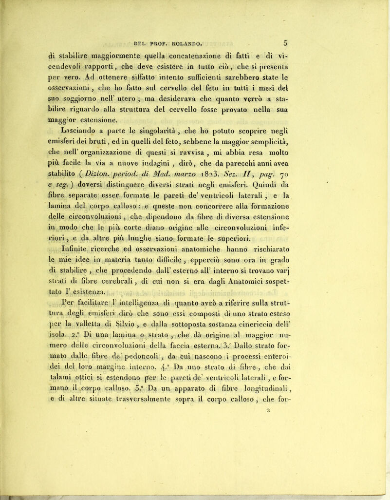 di stabilire maggiormente quella concatenazione di fatti e di vi- cendevoli rapporti, che deve esistere in tutto ciò, che si presenta per vero. Ad ottenere siffatto intento sufEcienti sarebbero state le osservazioni, che ho fatto sul cervello del feto in tutti i mesi del suo soggiorno nell’ utero ; ma desiderava che quanto v^rrò a sta- bilire riguardo alla struttura del cervello fosse provato nella sua magg’or estensione. Lasciando a parte le singolarità , che ho potuto scoprire negli emisferi dei bruti, ed in quelli del feto, sebbene la maggior semplicità, che nell’ organizzazione di questi si ravvisa , mi abbia resa molto più facile la via a nuove indagini , dirò, che da parecchi anni avea stabilito ( Dizion. period. di Med. marzo iSaS. Sez. //, pag. 70 e seg. ) doversi distinguere diversi Strati negli emisferi. Quindi da fibre separate esser formate le pareti de’ ventricoli laterali, e la lamina del corpo calloso : e queste non concorrere alla formazione delle circonvoluzioni, che dipendono da fibre di diversa estensione in modo che le più corte diano origine alle circonvoluzioni infe- riori , e da altre più lunghe siano formate le superiori. Infinite ricerche ed osservazioni anatomiche hanno rischiarato le mie idee in materia tanto difficile, epperciò sono ora in grado di stabilire , che procedendo dall’ esterno all’ interno si trovano vaiq strali di fibre cerebrali, di cui non si era dagli Anatomici sospet- tato 1’ esistenza. Per facilitare 1’ intelligenza di quanto avrò a riferire sulla strut- tura degli emisferi dirò che sono essi composti di uno strato esteso per la valletta di Silvio , e dalla sottoposta sostanza cinerlccia dell’ isola. 2.“ Di una lamina o strato , che dà origine al maggior nu- mero delle circonvoluzioni della faccia esterna. 3.° Dallo strato for- mato dalle fibre de’ pedoncoli , da cui nascono i processi enteroi- dei del loro margine interno. 4- ^wo strato di fibre , che dai talami ottici si estendono per le pareti de’ ventricoli laterali, e for- mano il .corpo calloso. 5.® Da un apparato di fibre longitudinali, e di altre situate trasversalmente sopra il corpo calloso, che for-