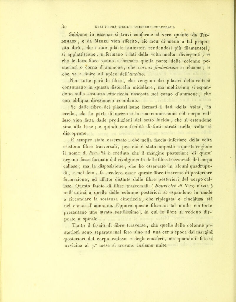 ■) Sebbene in essenza si trovi confomie al vero quanto da Tie- DEMANN j e da Mekèl vien riferito, ciò non di meno a tal propo- sito dirò, che i due pilastri anteriori rendendosi più filamentosi, si appiattiscono, e formano i lati della volta molto divergenti , e che le loro fibre vanno a formare quella parte delle colonne po- steriori o corna d’ aminone , che corpus finibriatum si chiama , e che va a finire all’ apice àeW uncino. Non tutte però le fibre , che vengono dai pilastri della volta si consumano in questa lisierella midollare , ma moltissime si espan- dono sulla sostanza cinericcia nascosta nel corno d’aminone , che con obliqua direzione circondano. Se dalle fibre dei pilastri sono formati i lati della volta , io credo, che le parti di mezzo e la sua connessione col corpo cal- loso vien fatta dalle produzioni del setto lucido , che si estendono sino alla base ; e quindi con facilità distinti strali nella volta si discoprono- È sempre stato osservato , che nella faccia inferiore della volta esistono fibre trasversali, per cui è stato imposto a questa regione il nome di lira. Si è creduto che il margine posteriore di quest’ organo fosse formalo dal rivolgimento delle fibre trasversali del corpo calloso 5 ma la disposizione , che ho osservato in alcuni quadrupe- di, e nel feto, fa credere esser queste fibre trasverse di posteriore formazione, ed affatto distinte dalle fibre posteriori del corpo cal- loso. Questo fascio di fibre trasversali ( Bourrelet di Vicq d’azir ) nell’ unirsi a quelle delle colonne posteriori si espandono in modo a circondare la sostanza cinericcia, che ripiegata e rinchiusa sta nel corno d’ aminone. Eppure queste fibre in tal modo contorte presentano uno strato sottilissimo , in cui le fibre si vedono dis- poste a spirale. Tanto il fascio di fibre trasverse , che quello delle colonnè po- steriori sono separate n.el feto sino ad una certa epoca dai margini posteriori del corpo calloso e degli emisferi, ma quando il feto si avvicina al 'j.° mese si trovano insieme unite.