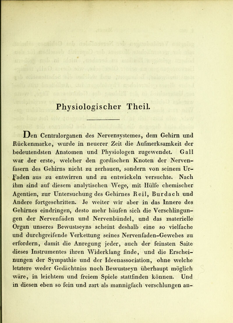 Physiologischer Theil. Den Centralorganen des Nervensystemes, dem Gehirn und Rückenmarke, wurde in neuerer Zeit die Aufmerksamkeit der bedeutendsten Anatomen und Physiologen zugewendet. Gail war der erste, welcher den gordischen Knoten der Nerven- fasern des Gehirns nicht zu zerhauen, sondern von seinem Ur- Jaden aus zu entwirren und zu entwickeln versuchte. Nach ihm sind auf diesem analytischen Wege, mit Hülfe chemischer Agenden, zur Untersuchung des Gehirnes Reil, Burdach und Andere fortgeschritten. Je weiter wir aber in das Innere des Gehirnes eindringen, desto mehr häufen sich die Verschlingun- gen der Nervenfäden und Nervenbündel, und das materielle Organ unseres Bewustseyns scheint deshalb eine so vielfache und durchgreifende Verkettung seines Nervenfaden-Gewebes zu erfordern, damit die Anregung jeder, auch der feinsten Saite dieses Instrumentes ihren Widerklang finde, und die Erschei- nungen der Sympathie und der Ideenassociation, ohne welche letztere weder Gedächtniss noch Bewustseyn überhaupt möglich wäre, in leichtem und freiem Spiele stattfinden können. Und in diesen eben so fein und zart als mannigfach verschlungen an-