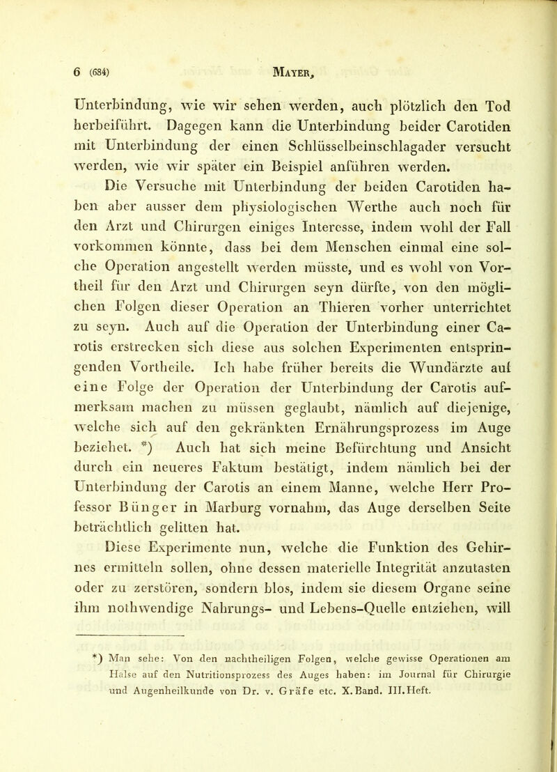 Unterbindung, wie wir sehen werden, auch plötzlich den Tod herbeiführt. Dagegen kann die Unterbindung beider Carotiden mit Unterbindung der einen Schlüsselbeinschlagader versucht werden, wie wir später ein Beispiel anführen werden. Die Versuche mit Unterbindung der beiden Carotiden ha- ben aber ausser dem physiologischen Werthe auch noch für den Arzt und Chirurgen einiges Interesse, indem wohl der Fall Vorkommen könnte, dass bei dem Menschen einmal eine sol- che Operation angestellt werden müsste, und es wohl von Vor- theil für den Arzt und Chirurgen seyn dürfte, von den mögli- chen Folgen dieser Operation an Thieren vorher unterrichtet zu seyn. Auch auf die Operation der Unterbindung einer Ca- rotis erstrecken sich diese aus solchen Experimenten entsprin- genden Vorth eile. Ich habe früher bereits die Wundärzte auf eine Folge der Operation der Unterbindung der Carotis auf- merksam machen zu müssen geglaubt, nämlich auf diejenige, welche sich auf den gekränkten Ernährungsprozess im Auge beziehet. *) Auch hat sich meine Befürchtung und Ansicht durch ein neueres Faktum bestätigt, indem nämlich bei der Unterbindung der Carotis an einem Manne, welche Herr Pro- fessor Bünger in Marburg vornahm, das Auge derselben Seite beträchtlich gelitten hat. Diese Experimente nun, welche die Funktion des Gehir- nes ermitteln sollen, ohne dessen materielle Integrität anzutasten oder zu zerstören, sondern blos, indem sie diesem Organe seine ihm nothwendige Nahrungs- und Lebens-Quelle entziehen, will *) Man sehe: Von den nachtheiligen Folgen, welche gewisse Operationen am Halse auf den Nutritionsprozess des Auges haben: im Journal für Chirurgie und Augenheilkunde von Dr. v. Gräfe etc. X. Band. III.Heft.