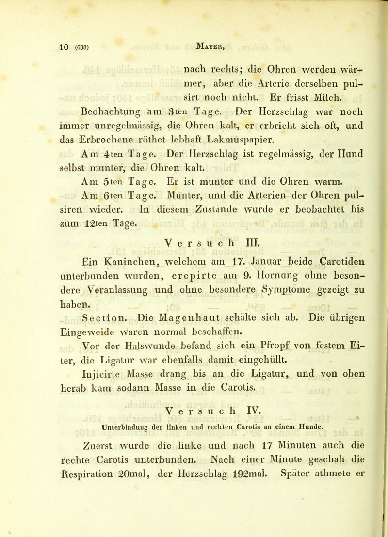 nach rechts; die Ohren werden wär- mer, aber die Arterie derselben pul- sirt noch nicht. Er frisst Milch. Beobachtung am 3ten Tage. Der Herzschlag war noch immer unregelmässig, die Ohren kalt, er erbricht sich oft, und das Erbrochene röthet lebhaft Lakmuspapier. Am 4ten Tage. Der Herzschlag ist regelmässig, der Hund selbst munter, die Ohren kalt. Am 5ten Tage. Er ist munter und die Obren warm. Am 6ten Tage. Munter, und die Arterien der Ohren pul- siren wieder. In diesem Zustande wurde er beobachtet bis zum 12ten Tage. Versuch III. Ein Kaninchen, welchem am 17. Januar beide Garotiden unterbunden wurden, crepirte am 9. Hornung ohne beson- dere Veranlassung und ohne besondere Symptome gezeigt zu haben. Section. Die Magen haut schälte sich ab. Die übrigen Eingeweide waren normal beschaffen. Vor der Halswunde befand sich ein Pfropf von festem Ei- ter, die Ligatur war ebenfalls damit eingehüllt. Injicirte Masse drang bis an die Ligatur, und von oben herab kam sodann Masse in die Carotis. Versuch IV. Unterbindung der linken und rechten Carotis an einem Hunde. Zuerst wurde die linke und nach 17 Minuten auch die rechte Carotis unterbunden. Nach einer Minute geschah die Respiration 20mal, der Herzschlag 192mal. Später athmete er