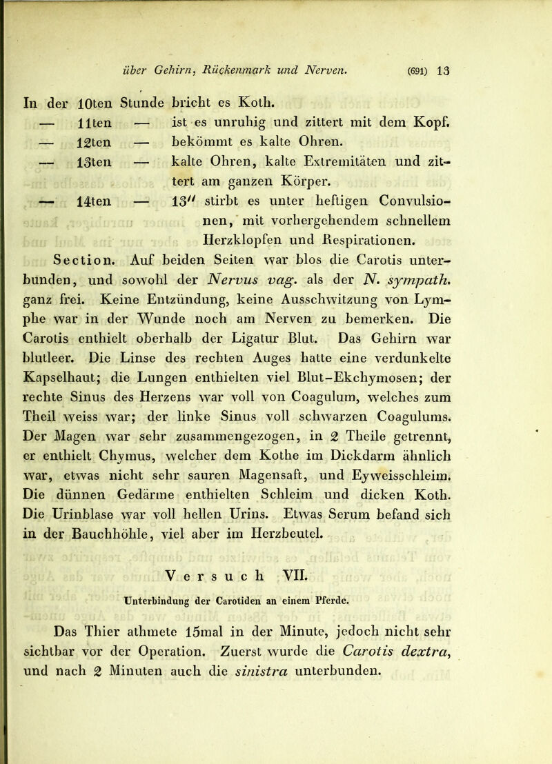 In der lOten Stunde bricht es Koth. — Ilten -— — 12ten — — 13ten — — 14ten — Section. ist es unruhig und zittert mit dem Kopf, bekömmt es kalte Ohren, kalte Ohren, kalte Extremitäten und zit- tert am ganzen Körper. 13/y stirbt es unter heftigen Convulsio- nen, mit vorhergehendem schnellem Herzklopfen und Respirationen. Auf beiden Seiten war blos die Carotis unter- bunden, und sowohl der Nervus vag. als der N. sympath. ganz frei. Keine Entzündung, keine Ausschwitzung von Lym- phe war in der Wunde noch am Nerven zu bemerken. Die Carotis enthielt oberhalb der Ligatur Blut. Das Gehirn war blutleer. Die Linse des rechten Auges hatte eine verdunkelte Kapselhaut; die Lungen enthielten viel Blut-Ekchymosen; der rechte Sinus des Herzens war voll von Coagulum, welches zum Theil weiss war; der linke Sinus voll schwarzen Coagulums. Der Magen war sehr zusammengezogen, in 2 Theile getrennt, er enthielt Chymus, welcher dem Kothe im Dickdarm ähnlich war, etwas nicht sehr sauren Magensaft, und Eyweisschleim. Die dünnen Gedärme enthielten Schleim und dicken Koth. Die Urinblase war voll hellen Urins. Etwas Serum befand sich in der Bauchhöhle, viel aber im Herzbeutel. Versuch VII. Unterbindung der Carotiden an einem Pferde. Das Thier athmete I5mal in der Minute, jedoch nicht sehr sichtbar vor der Operation. Zuerst wurde die Carotis dextra, und nach 2 Minuten auch die sinistra unterbunden.