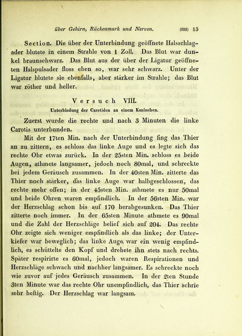 Section. Die über der Unterbindung geöffnete Halsschlag- ader blutete in einem Strahle von 1 Zoll. Das Blut war dun- kel braunschwarz. Das Blut aus der über der Ligatur geöffne- ten Halspulsader floss eben so, war sehr schwarz. Unter der Ligatur blutete sie ebenfalls, aber stärker im Strahle; das Blut war röther und heller. Versuch VIII. Unterbindung der Carotiden an einem Kaninchen. Zuerst wurde die rechte und nach 3 Minuten die linke Carotis unterbunden. Mit der 17ten Min. nach der Unterbindung fing das Thier an zu zittern, es schloss das linke Auge und es legte sich das rechte Ohr etwas zurück. In der 25sten Min. schloss es beide Augen, athmete langsamer, jedoch noch 80mal, und schreckte bei jedem Geräusch zusammen. In der 40sten Min. zitterte das Thier noch stärker, das linke Auge war halbgeschlossen, das rechte mehr offen; in der 45sten Min. athmete es nur 50mal und beide Ohren waren empfindlich. In der 56sten Min. war der Herzschlag schon bis auf 170 herabgesunken. Das Thier zitterte noch immer. In der 65sten Minute athmete es 90mal und die Zahl der Herzschläge belief sich auf 204. Das rechte Ohr zeigte sich weniger empfindlich als das linke; der Unter- kiefer war beweglich; das linke Auge, war ein wenig empfind- lich, es schüttelte den Kopf und drehete ihn stets nach rechts. Später respirirte es 60mal, jedoch waren Respirationen und Herzschläge schwach und nachher langsamer. Es schreckte noch wie zuvor auf jedes Geräusch zusammen. In der 2ten Stunde 3ten Minute war das rechte Ohr unempfindlich, das Thier schrie sehr heftig. Der Herzschlag war langsam.