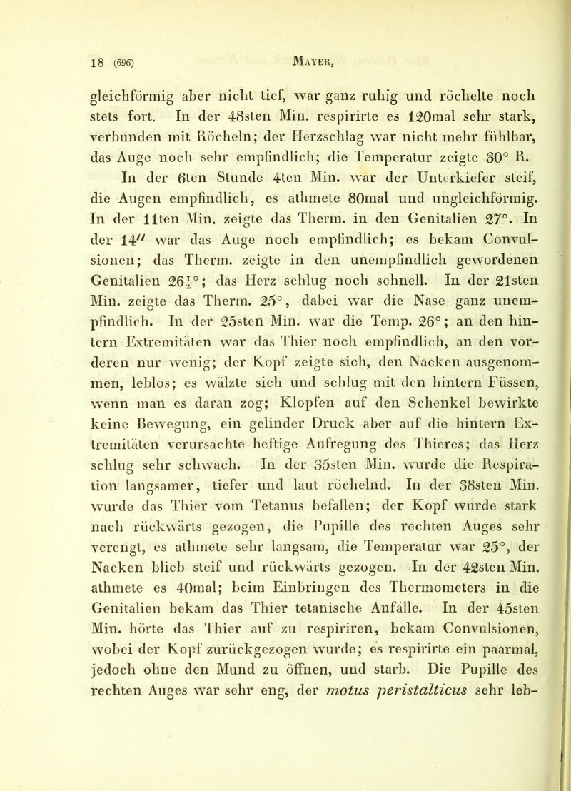 gleichförmig aber nicht tief, war ganz ruhig und röchelte noch stets fort. In der 48sten Min. respirirte es 120mal sehr stark, verbunden mit Röcheln; der Herzschlag war nicht mehr fühlbar, das Auge noch sehr empfindlich; die Temperatur zeigte 30° R. In der 6ten Stunde 4ten Min. war der Unterkiefer steif, die Augen empfindlich, es athmete 80mal und ungleichförmig. In der Ilten Min. zeigte das Thenn, in den Genitalien 27°. In der 14/y war das Auge noch empfindlich; es bekam Convul- sionen; das Therm. zeigte in den unempfindlich gewordenen Genitalien 26^°; das Herz schlug noch schnell. In der 21sten Min. zeigte das Therm. 25°, dabei war die Nase ganz unem- pfindlich. In der 25sten Min. war die Temp. 26°; an den hin- tern Extremitäten war das Thier noch empfindlich, an den vor- deren nur wenig; der Kopf zeigte sich, den Nacken ausgenom- men, leblos; es wälzte sich und schlug mit den hintern Füssen, wenn man es daran zog; Klopfen auf den Schenkel bewirkte keine Bewegung, ein gelinder Druck aber auf die hintern Ex- tremitäten verursachte heftige Aufregung des Thieres; das Herz schlug sehr schwach. In der 35sten Min. wurde die Respira- tion langsamer, tiefer und laut röchelnd. In der 38sten Min. wurde das Thier vom Tetanus befallen; der Kopf wurde stark nach rückwärts gezogen, die Pupille des rechten Auges sehr verengt, es athmete sehr langsam, die Temperatur war 25°, der Nacken blieb steif und rückwärts gezogen. In der 42sten Min. athmete es 40mal; beim Einbringen des Thermometers in die Genitalien bekam das Thier tetanische Anfalle. In der 45sten Min. horte das Thier auf zu respiriren, bekam Convulsionen, wobei der Kopf zurückgezogen wurde; es respirirte ein paarmal, jedoch ohne den Mund zu Öffnen, und starb. Die Pupille des rechten Auges war sehr eng, der motus peristalticus sehr leb-