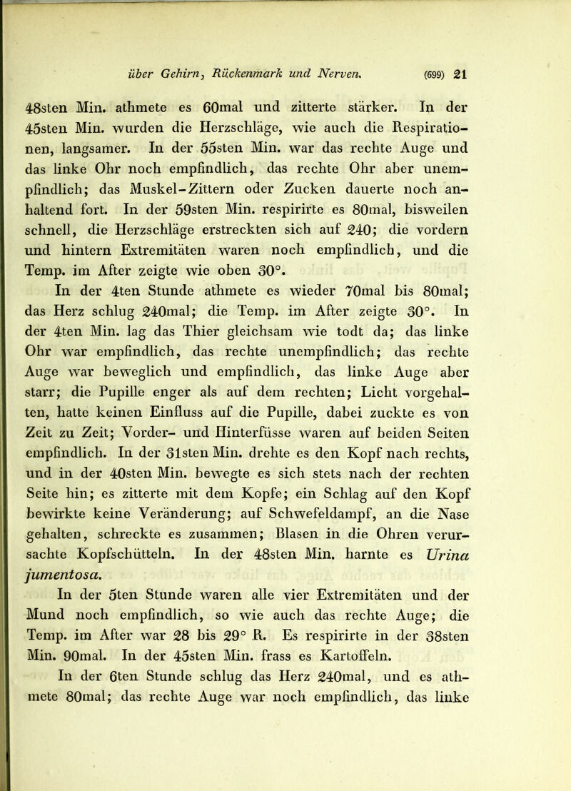 48sten Min. athmete es 60mal und zitterte stärker. In der 45sten Min. wurden die Herzschläge, wie auch die Respiratio- nen, langsamer. In der 55sten Min. war das rechte Auge und das linke Ohr noch empfindlich, das rechte Ohr aber unem- pfindlich; das Muskel-Zittern oder Zucken dauerte noch an- haltend fort. In der 59sten Min. respirirte es 80m al, bisweilen schnell, die Herzschläge erstreckten sich auf 240; die vordem und hintern Extremitäten waren noch empfindlich, und die Temp. im After zeigte wie oben 30°. In der 4ten Stunde athmete es wieder 70mal bis 80mal; das Herz schlug 240mal; die Temp. im After zeigte 30°. In der 4ten Min. lag das Thier gleichsam wie todt da; das linke Ohr war empfindlich, das rechte unempfindlich; das rechte Auge war beweglich und empfindlich, das linke Auge aber starr; die Pupille enger als auf dem rechten; Licht vorgehal- ten, hatte keinen Einfluss auf die Pupille, dabei zuckte es von Zeit zu Zeit; Vorder- und Hinterfüsse waren auf beiden Seiten empfindlich. In der 31sten Min. drehte es den Kopf nach rechts, und in der 40sten Min. bewegte es sich stets nach der rechten Seite hin; es zitterte mit dem Kopfe; ein Schlag auf den Kopf bewirkte keine Veränderung; auf Schwefeldampf, an die Nase gehalten, schreckte es zusammen; Blasen in die Ohren verur- sachte Kopfschütteln. In der 48sten Min. harnte es Urina jumentosa. In der 5ten Stunde waren alle vier Extremitäten und der Mund noch empfindlich, so wie auch das rechte Auge; die Temp. im After war 28 bis 29° R. Es respirirte in der 38sten Min. 90mal. In der 45sten Min. frass es Kartoffeln. In der 6ten Stunde schlug das Herz 240mal, und es ath- mete 80mal; das rechte Auge war noch empfindlich, das linke