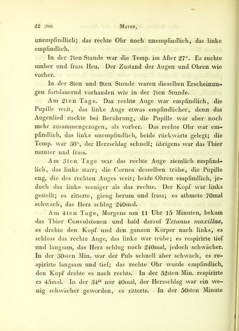 unempfindlich; das rechte Ohr noch unempfindlich, das linke empfindlich. In der 7ten Stunde war die Temp. im After 27°. Es suchte umher und frass Heu. Der Zustand der Augen und Ohren wie vorher. In der 8ten und 9ten Stunde waren dieselben Erscheinun- gen fortdauernd vorhanden wie in der 7ten Stunde. Am 2ten Tage. Das rechte Auge war empfindlich, die Pupille weit, das linke Auge etwas empfindlicher, denn das Augenlied zuckte bei Berührung, die Pupille War aber noch mehr zusammengezogen, als vorher. Das rechte Ohr war em- pfindlich, das linke unempfindlich, beide rückwärts gelegt; die Temp. war 30°, der Herzschlag schnell; übrigens war das Thier munter und frass. Am 3ten Tage war das rechte Auge ziemlich empfind- lich, das linke starr; die Cornea desselben trübe, die Pupille eng, die des rechten Auges weit; beide Ohren empfindlich, je- doch das linke weniger als das rechte. Der Kopf war links gestellt; es zitterte, gieng herum und frass; es athmete 70mal schwach, das Herz schlug 240mal. Am 4ten Tage, Morgens um 11 Uhr 15 Minuten, bekam das Thier Convulsionen und bald darauf Tetanus maxillae, es drehte den Kopf und den ganzen Körper nach links, es schloss das rechte Auge, das linke war trübe; es respirirte tief und langsam, das Herz schlug noch 240mal, jedoch schwacher. In der 30sten Min. war der Puls schnell aber schwach, es re- spirirte langsam und tief; das rechte Ohr wurde empfindlich, den Kopf drehte es nach rechts. In der 32sten Min. respirirte es 45mal. In der 34'' nur 40mal, der Herzschlag war ein we- nig schwächer geworden, es zitterte. In der 50sten Minute