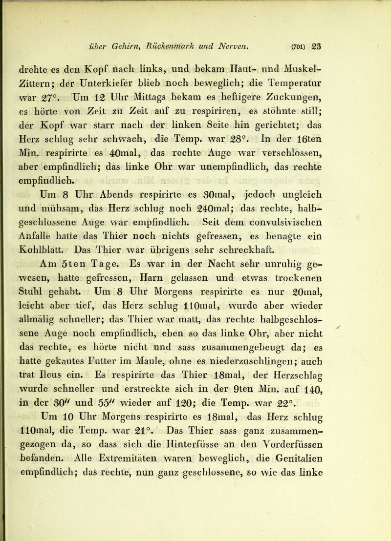 drehte es den Kopf nach links, und bekam Haut- und Muskel- Zittern; der Unterkiefer blieb noch beweglich; die Temperatur war 27°. Um 12 Uhr Mittags bekam es heftigere Zuckungen, es hörte von Zeit zu Zeit auf zu respiriren, es stöhnte still; der Kopf war starr nach der linken Seite hin gerichtet; das Herz schlug sehr schwach, die Temp. war 28°. In der löten Min. respirirte es 40mal, das rechte Auge war verschlossen, aber empfindlich; das linke Ohr war unempfindlich, das rechte empfindlich. Um 8 Uhr Abends respirirte es 30mal, jedoch ungleich und mühsam, das Herz schlug noch 240mal; das rechte, halb- geschlossene Auge war empfindlich. Seit dem convulsivischen Anfalle hatte das Thier noch nichts gefressen, es benagte ein Kohlblatt. Das Thier war übrigens sehr schreckhaft. Am 5teil Tage. Es war in der Nacht sehr unruhig ge- wesen, hatte gefressen, Harn gelassen und etwas trockenen Stuhl gehabt. Um 8 Uhr Morgens respirirte es nur 20mal, leicht aber tief, das Herz schlug HOmal, wurde aber wieder allmälig schneller; das Thier war matt, das rechte halbgeschlos- sene Auge noch empfindlich, eben so das linke Ohr, aber nicht das rechte, es hörte nicht und sass zusammengebeugt da; es hatte gekautes Futter im Maule, ohne es niederzuschlingen; auch trat Ileus ein. Es respirirte das Thier 18mal, der Herzschlag wurde schneller und erstreckte sich in der 9ten Min. auf 140, in der 30 und 55 wieder auf 120; die Temp. war 22°. Um 10 Uhr Morgens respirirte es 18mal, das Herz schlug llOmal, die Temp. war 21°. Das Thier sass ganz zusammen- gezogen da, so dass sich die Hinterfüsse an den Vorderfüssen befanden. Alle Extremitäten waren beweglich, die Genitalien empfindlich; das rechte, nun ganz geschlossene, so wie das linke