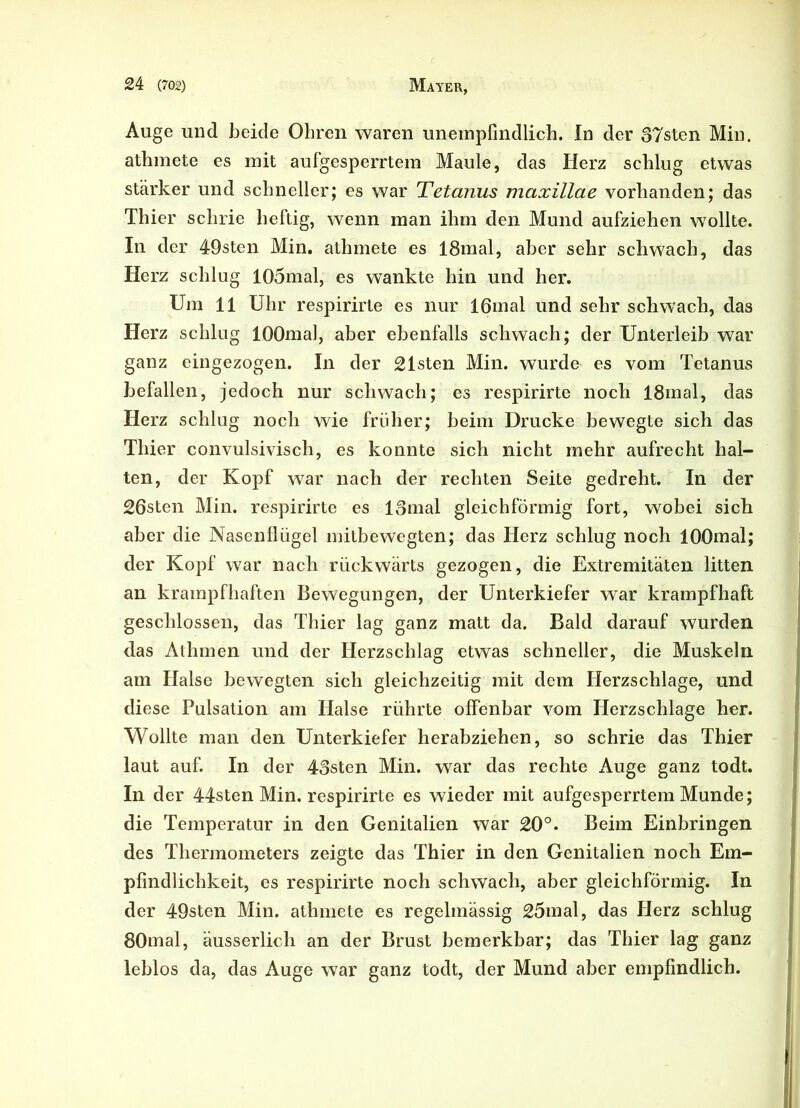 Auge und beide Ohren waren unempfindlich. In der 37sten Min. athmete es mit aufgesperrtem Maule, das Herz schlug etwas stärker und schneller; es war Tetanus maxillae vorhanden; das Thier schrie heftig, wenn man ihm den Mund aufziehen wollte. In der 49sten Min. athmete es 18mal, aber sehr schwach, das Herz schlug 105mal, es wankte hin und her. Um 11 Uhr respirirte es nur 16mal und sehr schwach, das Herz schlug lOOmal, aber ebenfalls schwach; der Unterleib war ganz eingezogen. In der 21sten Min. wurde es vom Tetanus befallen, jedoch nur schwach; es respirirte noch 18mal, das Herz schlug noch wie früher; beim Drucke bewegte sich das Thier convulsivisch, es konnte sich nicht mehr aufrecht hal- ten, der Kopf war nach der rechten Seite gedreht. In der 26sten Min. respirirte es lomal gleichförmig fort, wobei sich aber die Nasenflügel mitbewegten; das Herz schlug noch lOOmal; der Kopf war nach rückwärts gezogen, die Extremitäten litten an krampfhaften Bewegungen, der Unterkiefer war krampfhaft geschlossen, das Thier lag ganz matt da. Bald darauf wurden das Athmen und der Herzschlag etwas schneller, die Muskeln am Halse bewegten sich gleichzeitig mit dem Herzschlage, und diese Pulsation am Halse rührte offenbar vom Herzschlage her. Wollte man den Unterkiefer herabziehen, so schrie das Thier laut auf. In der 43sten Min. war das rechte *\uge ganz todt. In der 44sten Min. respirirte es wieder mit aufgesperrtem Munde; die Temperatur in den Genitalien war 20°. Beim Einbringen des Thermometers zeigte das Thier in den Genitalien noch Em- pfindlichkeit, es respirirte noch schwach, aber gleichförmig. In der 49sten Min. athmete es regelmässig 25mal, das Herz schlug 80mal, äusserlicli an der Brust bemerkbar; das Thier lag ganz leblos da, das Auge war ganz todt, der Mund aber empfindlich.