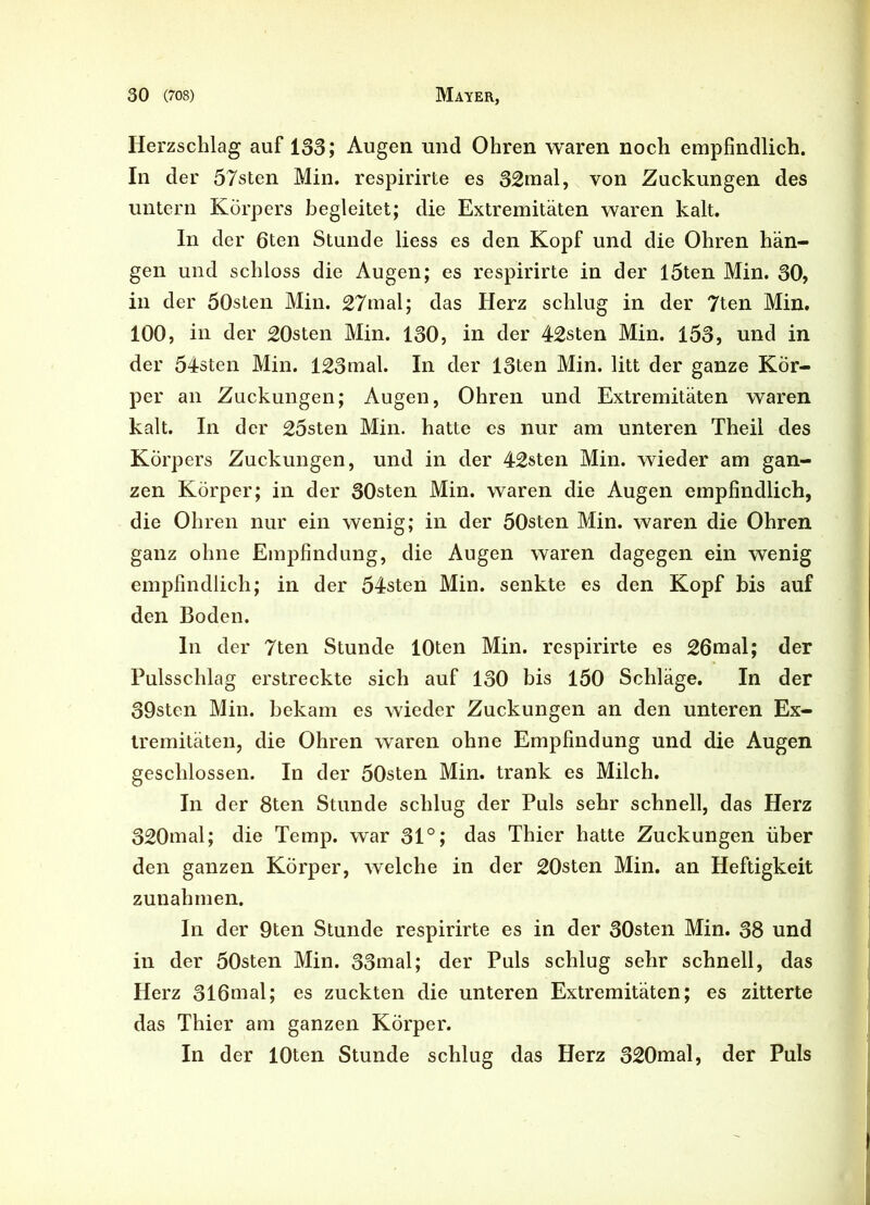 Herzschlag auf 133; Augen und Ohren waren noch empfindlich. In der 57sten Min. respirirte es 32mal, von Zuckungen des untern Körpers begleitet; die Extremitäten waren kalt. In der 6ten Stunde liess es den Kopf und die Ohren hän- gen und schloss die Augen; es respirirte in der l5ten Min. 30, in der 50sten Min. 27mal; das Herz schlug in der 7ten Min. 100, in der 20sten Min. 130, in der 42sten Min. 153, und in der 54sten Min. 123mal. In der 13ten Min. litt der ganze Kör- per an Zuckungen; Augen, Ohren und Extremitäten waren kalt. In der 25sten Min. hatte es nur am unteren Theil des Körpers Zuckungen, und in der 42sten Min. wieder am gan- zen Körper; in der 30sten Min. waren die Augen empfindlich, die Ohren nur ein wenig; in der 50sten Min. waren die Ohren ganz ohne Empfindung, die Augen waren dagegen ein wenig empfindlich; in der 54sten Min. senkte es den Kopf bis auf den Boden. ln der 7ten Stunde 10ten Min. respirirte es 26mal; der Pulsschlag erstreckte sich auf 130 bis 150 Schläge. In der 39sten Min. bekam es wieder Zuckungen an den unteren Ex- tremitäten, die Ohren waren ohne Empfindung und die Augen geschlossen. In der 50sten Min. trank es Milch. In der 8ten Stunde schlug der Puls sehr schnell, das Herz 320mal; die Temp. war 31°; das Thier hatte Zuckungen über den ganzen Körper, welche in der 20sten Min. an Heftigkeit Zunahmen. In der 9ten Stunde respirirte es in der 30sten Min. 38 und in der 50sten Min. 33mal; der Puls schlug sehr schnell, das Herz 316mal; es zuckten die unteren Extremitäten; es zitterte das Thier am ganzen Körper. In der 10ten Stunde schlug das Herz 320mal, der Puls