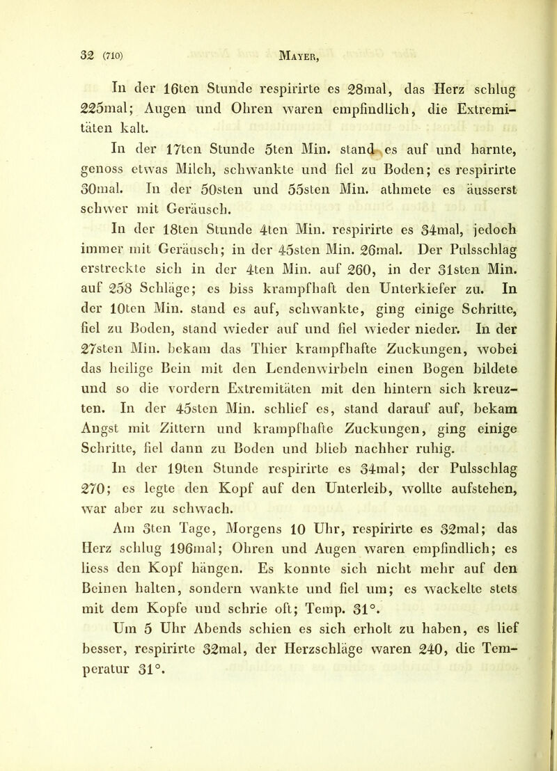 In der 16ten Stunde respirirte es 28mal, das Herz schlug 225mal; Augen und Ohren waren empfindlich, die Extremi- täten kalt. In der 17ten Stunde 5ten Min. standkes auf und harnte, genoss etwas Milch, schwankte und fiel zu Boden; es respirirte 30mal. In der 50sten und 55sten Min. athmete es äusserst schwer mit Geräusch. In der 18ten Stunde 4ten Min. respirirte es 34mal, jedoch immer mit Geräusch; in der 45sten Min. 26mal. Der Pulsschlag erstreckte sich in der 4ten Min. auf 260, in der 31sten Min. auf 258 Schläge; es biss krampfhaft den Unterkiefer zu. In der lOten Min. stand es auf, schwankte, ging einige Schritte, fiel zu Boden, stand wieder auf und fiel wieder nieder. In der 27sten Min. bekam das Thier krampfhafte Zuckungen, wobei das heilige Bein mit den Lendenwirbeln einen Bogen bildete und so die vordem Extremitäten mit den hintern sich kreuz- ten. In der 45sten Min. schlief es, stand darauf auf, bekam Angst mit Zittern und krampfhafte Zuckungen, ging einige Schritte, fiel dann zu Boden und blieb nachher ruhig. ln der 19ten Stunde respirirte es 34mal; der Pulsschlag 270; es legte den Kopf auf den Unterleib, wollte aufstehen, war aber zu schwach. Am 3ten Tage, Morgens 10 Uhr, respirirte es 32mal; das Herz schlug 196mal; Ohren und Augen waren empfindlich; es liess den Kopf hängen. Es konnte sich nicht mehr auf den Beinen halten, sondern wankte und fiel um; es wackelte stets mit dem Kopfe und schrie oft; Temp. 31°. Um 5 Uhr Abends schien es sich erholt zu haben, es lief besser, respirirte 32mal, der Herzschläge waren 240, die Tem- peratur 31°.