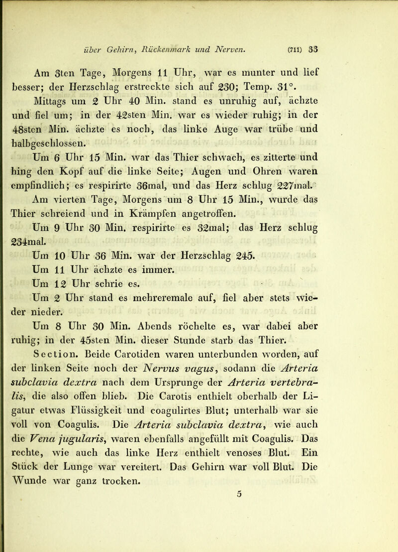 Am 3ten Tage, Morgens 11 Uhr, war es munter und lief besser; der Herzschlag erstreckte sich auf 230; Temp. 31°. Mittags um 2 Uhr 40 Min. stand es unruhig auf, ächzte und fiel um; in der 42sten Min. war es wieder ruhig; in der 48sten Min. ächzte es noch, das linke Auge war trübe und halbgeschlossen. Um 6 Uhr 15 Min. war das Thier schwach, es zitterte und hing den Kopf auf die linke Seite; Augen und Ohren waren empfindlich; es respirirte 36mal, und das Herz schlug 227mal. Am vierten Tage, Morgens um 8 Uhr 15 Min., wurde das Thier schreiend und in Krämpfen angetroffen. Um 9 Uhr 30 Min. respirirte es 32mal; das Herz schlug 234mal. Um 10 Uhr 36 Min. war der Herzschlag 245. Um 11 Uhr ächzte es immer. Um 12 Uhr schrie es. Um 2 Uhr stand es mehreremale auf, fiel aber stets wie- der nieder. Um 8 Uhr 30 Min. Abends röchelte es, war dabei aber ruhig; in der 45sten Min. dieser Stunde starb das Thier. Section. Beide Carotiden waren unterbunden worden, auf der linken Seite noch der Nervus vagus, sodann die Arteria subclavia dextra nach dem Ursprünge der Arteria vertebra- lis, die also offen blieb. Die Carotis enthielt oberhalb der Li- gatur etwas Flüssigkeit und coagulirtes Blut; unterhalb war sie voll von Coagulis. Die Arteria subclavia dextra, wie auch die Vena jugularis, waren ebenfalls angefüllt mit Coagulis. Das rechte, wie auch das linke Herz enthielt venöses Blut. Ein Stück der Lunge war vereitert. Das Gehirn war voll Blut. Die Wunde war ganz trocken. 5