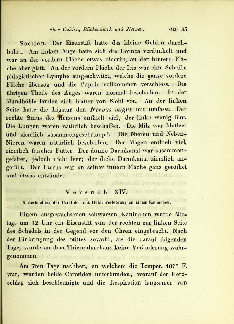 Section. Der Eisenstift hatte das kleine Gehirn durch- bohrt. Am linken Auge hatte sich die Cornea verdunkelt und war an der vordem Fläche etwas ulcerirt, an der hintern Flä- che aber glatt. An der vordem Fläche der Iris war eine Scheibe phlogistischer Lymphe ausgeschwitzt, welche die ganze vordere Fläche überzog und die Pupille vollkommen verschloss. Die übrigen Theile des Auges waren normal beschaffen. In der Mundhöhle fanden sich Blätter von Kohl vor. An der linken Seite hatte die Ligatur den Nervus vagus mit umfasst. Der rechte Sinus des flerzens enthielt viel, der linke wenig Blut. Die Lungen waren natürlich beschaffen. Die Milz war blutleer und ziemlich zusammengeschrumpft. Die Nieren und Neben- Nieren waren natürlich beschaffen. Der Magen enthielt viel, ziemlich frisches Futter. Der dünne Darmkanal war zusammen- gefaltet, jedoch nicht leer; der dicke Darmkanal ziemlich an- gefüllt. Der Uterus war an seiner innern Fläche ganz geröthet und etwas entzündet. Versuch XIV. Unterbindung der Carotiden mit Gehirnverletzung an einem Kaninchen. Einem ausgewachsenen schwarzen Kaninchen wurde Mit- tags um 12 Uhr ein Eisenstift von der rechten zur linken Seite des Schädels in der Gegend vor den Ohren eingebracht. Nach der Einbringung des Stiftes sowohl, als die darauf folgenden Tage, wurde an dem Thiere durchaus keine Veränderung wahr- genommen. Am 7ten Tage nachher, an welchem die Temper. 107° F. war, wurden beide Carotiden unterbunden, worauf der Herz- schlag sich beschleunigte und die Piespiration langsamer von