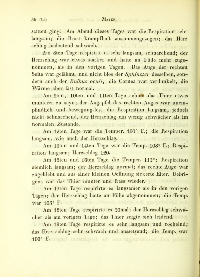 statten ging. Am Abend dieses Tages war die Respiration sehr langsam; die Brust krampfhaft zusammengezogen; das Herz schlug bedeutend schwach. Am 8ten Tage respirirte es sehr langsam, schnarchend; der Herzschlag war etwas stärker und hatte an Fülle mehr zuge- nommen, als in den vorigen Tagen. Das Auge der rechten Seite war gelähmt, und nicht blos der Sphincter desselben, son- dern auch der Bulbus oculi; die Cornea war verdunkelt, die Wärme aber fast normal. Am 9ten, lOten und Ilten Tage schien das Thier etwas munterer zu seyn; der Augapfel des rechten Auges war unem- pfindlich und bewegungslos, die Respiration langsam, jedoch nicht schnarchend, der Herzschlag ein wenig schwächer als im normalen Zustande. Am 12ten Tage war die Temper. 100° F.; die Respiration langsam, wie auch der Herzschlag. Am 13ten und 14ten Tage war die Temp. 108° F.; Respi- ration langsam; Herzschlag 120. Am l5ten und löten Tage die Temper. 112°; Respiration ziemlich langsam; der Herzschlag normal; das rechte Auge war zugeklebt und aus einer kleinen OefFnung sickerte Eiter. Uebri- gens war das Thier munter und frass wieder. Am 17ten Tage respirirte es langsamer als in den vorigen Tagen; der Herzschlag hatte an Fülle abgenommen; die Temp. war 103° F. Am 18ten Tage respirirte es 20mal; der Herzschlag schwär eher als am vorigen Tage; das Thier zeigte sich leidend. Am 19ten Tage respirirte es sehr langsam und röchelnd; das Herz schlug sehr schwach und aussetzend; die Temp. war 100° F.