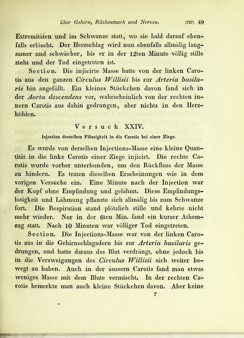 Extremitäten und im Schwänze statt, wo sie bald darauf eben- falls erlöscht. Der Herzschlag wird nun ebenfalls allmälig lang- samer und schwächer, bis er in der l£ten Minute völlig stille steht und der Tod eingetreten ist. Section. Die injicirte Masse hatte von der linken Caro- tis aus den ganzen Circulus Willisii bis zur Arteria basila- ris hin angefüllt. Ein kleines Stückchen davon fand sich in der Aorta descendens vor, wahrscheinlich von der rechten in- nern Carotis aus dahin gedrungen, aber nichts in den Herz- höhlen. Versuch XXIV. Injection derselben Flüssigkeit in die Carotis bei einer Ziege. Es wurde von derselben Injections-Masse eine kleine Quan- tität in die linke Carotis einer Ziege injicirt. Die rechte Ca- rotis wnirde vorher unterbunden, um den Rückfluss der Masse zu hindern. Es traten dieselben Erscheinungen wie in dem vorigen Versuche ein. Eine Minute nach der Injection war der Kopf ohne Empfindung und gelähmt. Diese Empfindungs- losigkeit und Lähmung pflanzte sich allmälig bis zum Schwänze fort. Die Respiration stand plötzlich stille und kehrte nicht mehr wieder. Nur in der 6ten Min. fand ein kurzer Athem- zug statt. Nach 10 Minuten war völliger Tod eingetreten. Section. Die Injections-Masse war von der linken Caro- tis aus in die Gehirnschlagadern bis zur Arteria basilaris ge- drungen, und hatte daraus das Rlut verdrängt, ohne jedoch bis in die Verzweigungen des Circulus Willisii sich weiter be- wegt zu haben. Auch in der äussern Carotis fand man etwas weniges Masse mit dem Rlute vermischt. In der rechten Ca- rotis bemerkte man auch kleine Stückchen davon. Aber keine 7