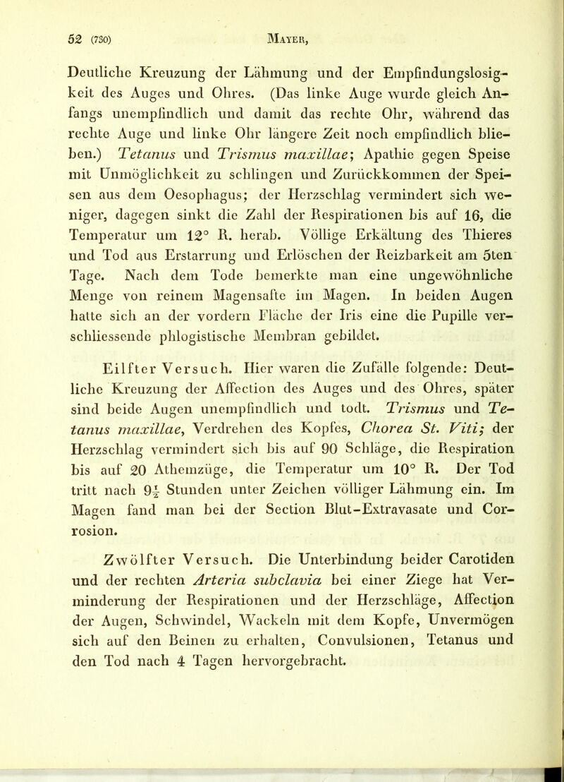 Deutliche Kreuzung der Lähmung und der Empfindungslosig- keit des Auges und Ohres. (Das linke Auge wurde gleich An- fangs unempfindlich und damit das rechte Ohr, während das rechte Auge und linke Ohr längere Zeit noch empfindlich blie- ben.) Tetanus und Trismus maxillae\ Apathie gegen Speise mit Unmöglichkeit zu schlingen und Zurückkommen der Spei- sen aus dem Oesophagus; der Herzschlag vermindert sich we- niger, dagegen sinkt die Zahl der Respirationen bis auf 16, die Temperatur um 12° R. herab. Völlige Erkältung des Thieres und Tod aus Erstarrung und Erlöschen der Reizbarkeit am 5ten Tage. Nach dem Tode bemerkte man eine ungewöhnliche Menge von reinem Magensafte im Magen. In beiden Augen hatte sich an der vordem Fläche der Iris eine die Pupille ver- schliessende phlogistische Membran gebildet. Eilfter Versuch. Hier waren die Zufälle folgende: Deut- liche Kreuzung der Aifection des Auges und des Ohres, später sind beide Augen unempfindlich und todt. Trismus und Te- tanus maxillae, Verdrehen des Kopfes, Chorea St. Viti; der Herzschlag vermindert sich bis auf 90 Schläge, die Respiration bis auf 20 Athemzüge, die Temperatur um 10° R. Der Tod tritt nach Stunden unter Zeichen völliger Lähmung ein. Im Magen fand man bei der Section Blut-Extravasate und Cor- rosion. Zwölfter Versuch. Die Unterbindung beider Carotiden und der rechten Arteria subclavia bei einer Ziege hat Ver- minderung der Respirationen und der Herzschläge, Affection der Augen, Schwindel, Wackeln mit dem Kopfe, Unvermögen sich auf den Beinen zu erhalten, Convulsionen, Tetanus und den Tod nach 4 Tagen hervorgebracht.