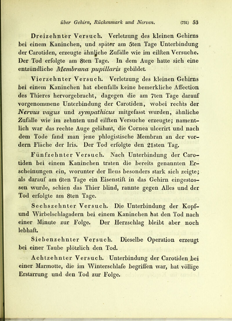 Dreizehnter Versuch. Verletzung des kleinen Gehirns bei einem Kaninchen, und später am 5ten Tage Unterbindung der Carotiden, erzeugte ähnjjche Zufälle wie im eilften Versuche. Der Tod erfolgte am 8ten Tage. In dem Auge hatte sich eine entzündliche Membrana pupillaris gebildet. Vierzehnter Versuch. Verletzung des kleinen Gehirns bei einem Kaninchen hat ebenfalls keine bemerkliche AfFection des Thieres hervorgebracht, dagegen die am 7ten Tage darauf vorgenommene Unterbindung der Carotiden, wobei rechts der Nervus vagus und sympathicus mitgefasst wurden, ähnliche Zufälle wie im zehnten und eilften Versuche erzeugte; nament- lich war das rechte Auge gelähmt, die Cornea ulcerirt und nach dem Tode fand man jene phlogistische Membran an der vor- dem Fläche der Iris. Der Tod erfolgte den Listen Tag. Fünfzehnter Versuch. Nach Unterbindung der Caro- tiden bei einem Kaninchen traten die bereits genannten Er- scheinungen ein, worunter der Ileus besonders stark sich zeigte; als darauf am ßten Tage ein Eisenstift in das Gehirn eingestos- sen wurde, schien das Thier blind, rannte gegen Alles und der Tod erfolgte am 8ten Tage. Sechszehnter Versuch. Die Unterbindung der Kopf- und Wirbelschlagadern bei einem Kaninchen hat den Tod nach einer Minute zur Folge. Der Herzschlag bleibt aber noch lebhaft. Siebenzehnter Versuch. Dieselbe Operation erzeugt bei einer Taube plötzlich den Tod. Achtzehnter Versuch. Unterbindung der Carotiden bei einer Marmotte, die im Winterschlafe begriffen war, hat völlige Erstarrung und den Tod zur Folge.