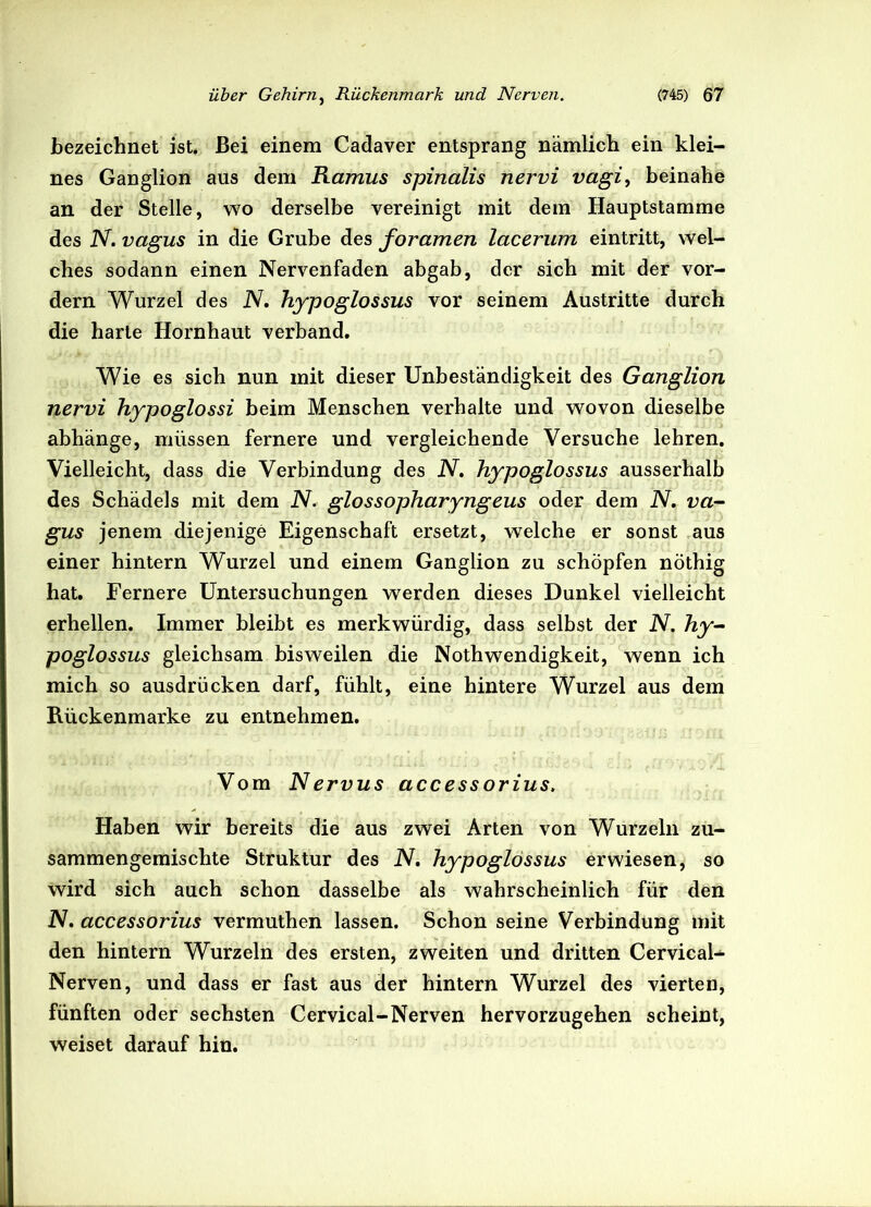 bezeichnet ist. Bei einem Cadaver entsprang nämlich ein klei- nes Ganglion aus dem Ramus spinalis nervi vagi, beinahe an der Stelle, wo derselbe vereinigt mit dem Hauptstamme des N. vagus in die Grube des foramen lacerum eintritt, wel- ches sodann einen Nervenfaden abgab, der sich mit der vor- dem Wurzel des N. hypoglossus vor seinem Austritte durch die harte Hornhaut verband. Wie es sich nun mit dieser Unbeständigkeit des Ganglion nervi hypoglossi beim Menschen verhalte und wovon dieselbe abhänge, müssen fernere und vergleichende Versuche lehren. Vielleicht, dass die Verbindung des N. hypoglossus ausserhalb des Schädels mit dem N. glossopharyngeus oder dem IV. va- gus jenem diejenige Eigenschaft ersetzt, welche er sonst aus einer hintern Wurzel und einem Ganglion zu schöpfen nöthig hat. Fernere Untersuchungen werden dieses Dunkel vielleicht erhellen. Immer bleibt es merkwürdig, dass selbst der N. hy- poglossus gleichsam bisweilen die Nothwendigkeit, wenn ich mich so ausdrücken darf, fühlt, eine hintere Wurzel aus dem Rückenmarke zu entnehmen. Vom Nervus accessorius. Haben wir bereits die aus zwei Arten von Wurzeln zu- sammengemischte Struktur des N. hypoglossus erwiesen, so wird sich auch schon dasselbe als wahrscheinlich für den N. accessorius vermuthen lassen. Schon seine Verbindung mit den hintern Wurzeln des ersten, zweiten und dritten Cervical- Nerven, und dass er fast aus der hintern Wurzel des vierten, fünften oder sechsten Cervical-Nerven hervorzugehen scheint, weiset darauf hin.