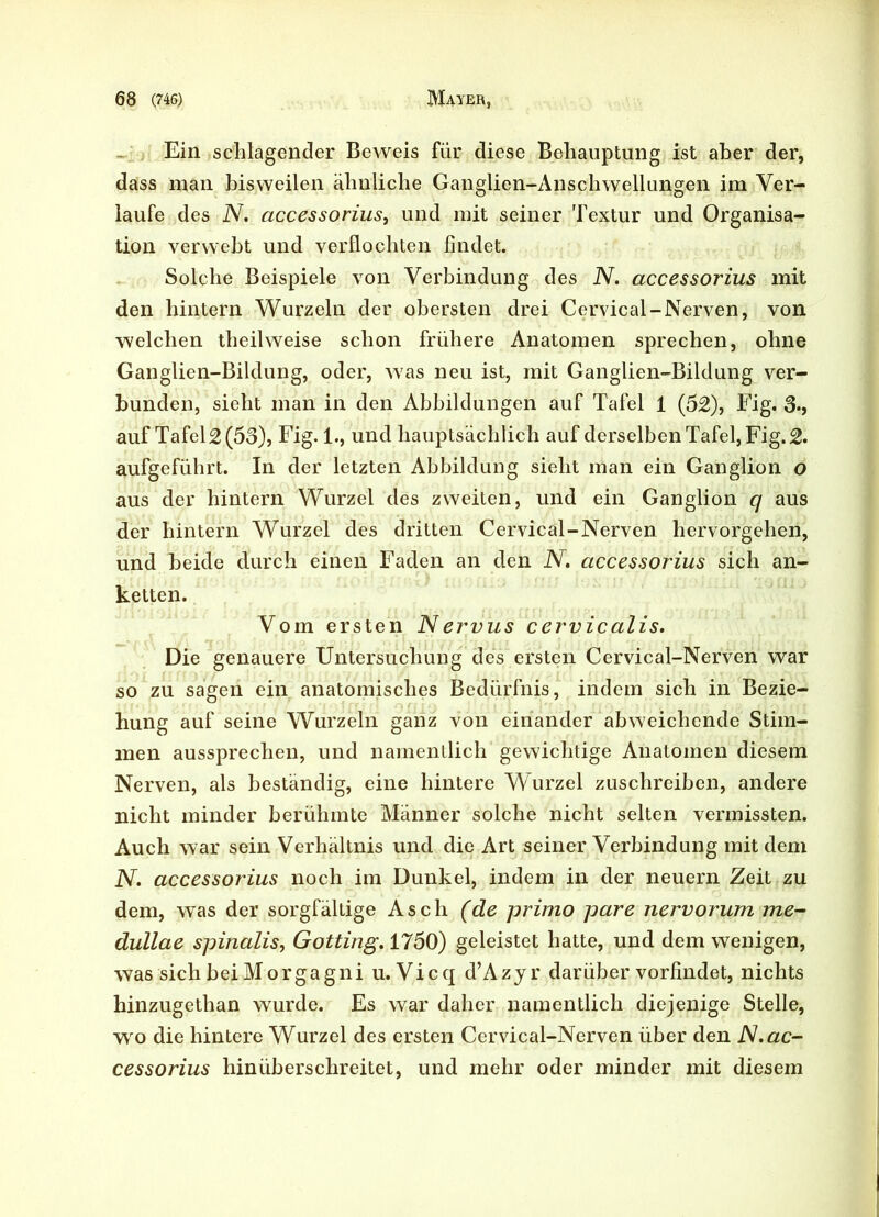 Ein schlagender Beweis für diese Behauptung ist aber der, dass man bisweilen ähnliche Ganglien-Anschwellungen im Ver- laufe des N. accessorius, und mit seiner Textur und Organisa- tion verwebt und verflochten findet. Solche Beispiele von Verbindung des N. accessorius mit den hintern Wurzeln der obersten drei Cervical-Nerven, von welchen theilweise schon frühere Anatomen sprechen, ohne Ganglien-Bildung, oder, was neu ist, mit Ganglien-Bildung ver- bunden, sieht man in den Abbildungen auf Tafel 1 (52), Fig. 3-, auf Tafeln (53), Fig. 1., und hauptsächlich auf derselben Tafel, Fig. 2. aufgeführt. In der letzten Abbildung sieht man ein Ganglion o aus der hintern Wurzel des zweiten, und ein Ganglion q aus der hintern Wurzel des dritten Cervical-Nerven hervorgehen, und beide durch einen Faden an den N. accessorius sich an- ketten. Vom ersten Nervus cervicalis. Die genauere Untersuchung des ersten Cervical-Nerven war so zu sagen ein anatomisches Bedürfnis, indem sich in Bezie- hung auf seine Wurzeln ganz von einander abweichende Stim- men aussprechen, und namentlich gewichtige Anatomen diesem Nerven, als beständig, eine hintere Wurzel zuschreiben, andere nicht minder berühmte Männer solche nicht selten vermissten. Auch war sein Verhältnis und die Art seiner Verbindung mit dem N. accessorius noch im Dunkel, indem in der neuern Zeit zu dem, was der sorgfältige Asch (de primo pare nervorum me- dullae spinalis, Gotting. 1750) geleistet hatte, und dem wenigen, was sich bei Morgagni u. Vicq d’Azyr darüber vorfindet, nichts hinzugethan wurde. Es war daher namentlich diejenige Stelle, wro die hintere Wurzel des ersten Cervical-Nerven über den N.ac- cessorius hinüberschreitet, und mehr oder minder mit diesem