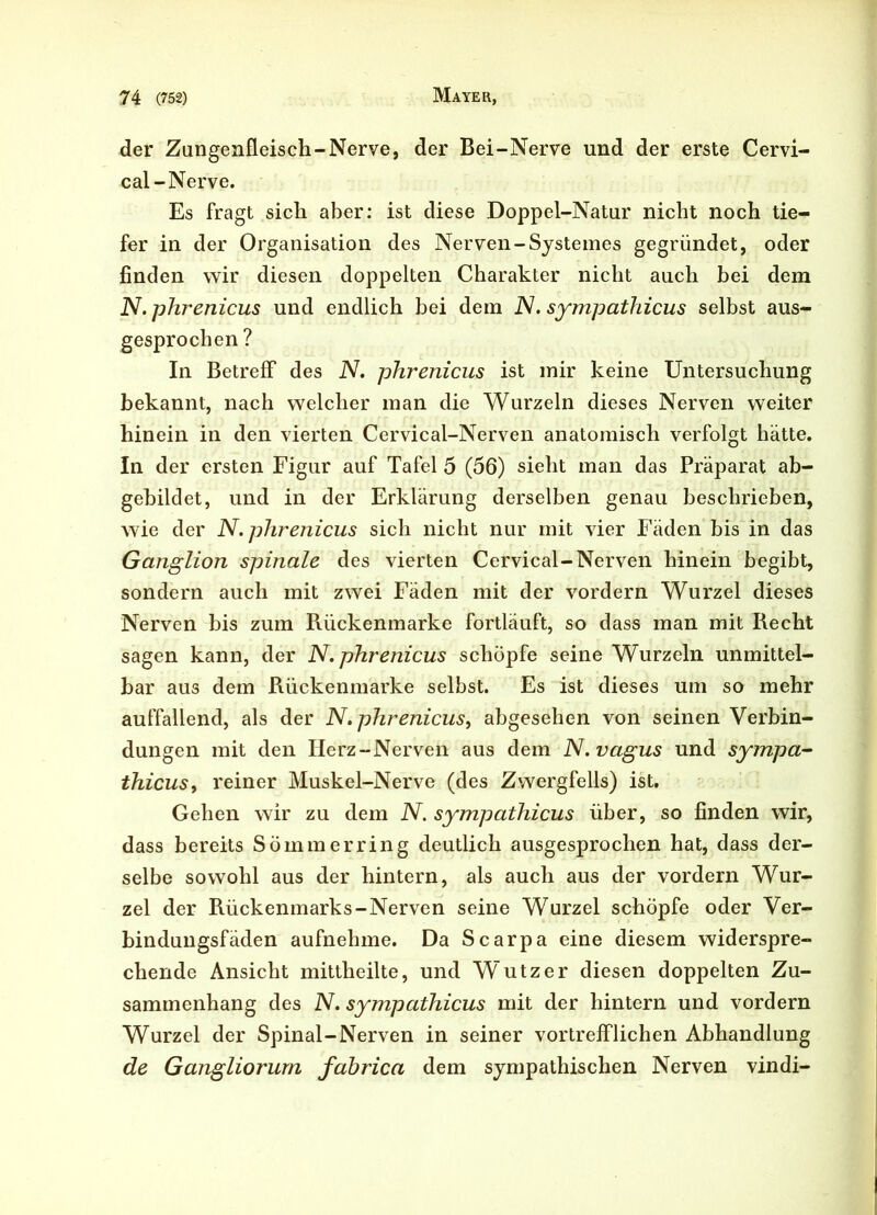 der Zangenfleisch-Nerve, der Bei-Nerve und der erste Cervi- cal-Nerve. Es fragt sich aber: ist diese Doppel-Natur nicht noch tie- fer in der Organisation des Nerven-Systemes gegründet, oder finden wir diesen doppelten Charakter nicht auch bei dem N. phrenicus und endlich bei dem JV. sympathicus selbst aus- gesprochen ? In Betreff des N. phrenicus ist mir keine Untersuchung bekannt, nach welcher man die Wurzeln dieses Nerven weiter hinein in den vierten Cervical-Nerven anatomisch verfolgt hätte. In der ersten Figur auf Tafel 5 (56) sieht man das Präparat ab- gebildet, und in der Erklärung derselben genau beschrieben, wie der N. phrenicus sich nicht nur mit vier Fäden bis in das Ganglion spinale des vierten Cervical-Nerven hinein begibt, sondern auch mit zwei Fäden mit der vordem Wurzel dieses Nerven bis zum R.ückenmarke fortläuft, so dass man mit Recht sagen kann, der N. phrenicus schöpfe seine Wurzeln unmittel- bar aus dem Rückenmarke selbst. Es ist dieses um so mehr auffallend, als der N. phrenicus, abgesehen von seinen Verbin- dungen mit den Herz-Nerven aus dem N. vagus und sympa- thicus, reiner Muskel-Nerve (des Zwergfells) ist. Gehen wir zu dem N. sympathicus über, so finden wir, dass bereits Sömmerring deutlich ausgesprochen hat, dass der- selbe sowohl aus der hintern, als auch aus der vordem Wur- zel der Rückenmarks-Nerven seine Wurzel schöpfe oder Ver- bindungsfäden aufnehme. Da Scarpa eine diesem widerspre- chende Ansicht mittheilte, und W utz er diesen doppelten Zu- sammenhang des N. sympathicus mit der hintern und vordem Wurzel der Spinal-Nerven in seiner vortrefflichen Abhandlung de Gangliorurn fabrica dem sympathischen Nerven vindi-