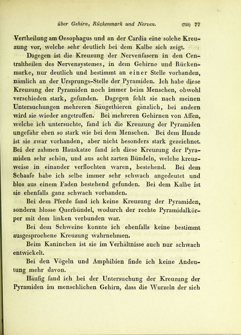 Vertheilang am Oesophagus und an der Cardia eine solche Kreu- zung vor, welche sehr deutlich bei dem Kalbe sich zeigt. Dagegen ist die Kreuzung der Nervenfasern in den Cen- traltheilen des Nervensystemes, in dem Gehirne und Rücken- marke, nur deutlich und bestimmt an einer Stelle vorhanden, nämlich an der Ursprungs-Stelle der Pyramiden. Ich habe diese Kreuzung der Pyramiden noch immer beim Menschen, obwohl verschieden stark, gefunden. Dagegen fehlt sie nach meinen Untersuchungen mehreren Säugethieren gänzlich, bei andern wird sie wieder angetroffen. Bei mehreren Gehirnen von Affen, welche ich untersuchte, fand ich die Kreuzung der Pyramiden ungefähr eben so stark wie bei dem Menschen. Bei dem Hunde ist sie zwar vorhanden, aber nicht besonders stark gezeichnet. Bei der zahmen Hauskatze fand ich diese Kreuzung der Pyra- miden sehr schön, und aus acht zarten Bündeln, welche kreuz- weise in einander verflochten waren, bestehend. Bei dem Schaafe habe ich selbe immer sehr schwach angedeutet und blos aus einem Faden bestehend gefunden. Bei dem Kalbe ist sie ebenfalls ganz schwach vorhanden. Bei dem Pferde fand ich keine Kreuzung der Pyramiden, sondern blosse Querbündel, wodurch der rechte Pyramidalkör- per mit dem linken verbunden war. Bei dem Schweine konnte ich ebenfalls keine bestimmt ausgesprochene Kreuzung wahrnehmen. Beim Kaninchen ist sie im Verhältnisse auch nur schwach entwickelt. Bei den Vögeln und Amphibien finde ich keine Andeu- tung mehr davon. Häufig fand ich bei der Untersuchung der Kreuzung der Pyramiden im menschlichen Gehirn, dass die Wurzeln der sich