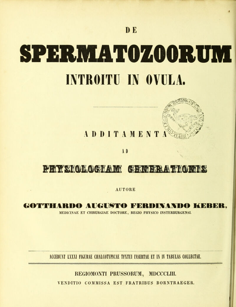 DE SPEMUTOZOOBUM INTROITIJ m OVULA. ADDITAMENT AD wmwmmmmm •imiAiieni AUTORE C^OTTHARDO ACOUliTO FERRIMAMDO KEBER, MEDICINAE ET CHIRURGIAE DOCTORE, REGIO PHYSICO INSTERBURGENSI. ÄCCEDIAT LXXXl FIGÜRÄE CHALCOTYPICAE TFXTÜIIXSERTAE ET IXIV TABULAS COLIECTAE. REGIOMONTI PRUSSORUM, MDCCCLIII. VENDITIO COMMISSA EST FRATRIBUS BORNTRAEGER.