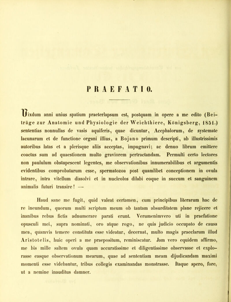 PRAEFATIO. Uixdum anni unius spatium praeterlapsum est, poslquam in opere a me edito (Bei- träge zur Anatomie und Physiologie der Weichthiere, Königsberg, 1851.) sententias nonnullas de vasis aquiferis, quae dicuntur, Acephalorum, de syslemate lacunarum et de functione organi illius, a Bojano primum descripti, ab illustrissimis auloribus latas et a plerisque aliis acceplas, impugnavi; ac denuo librurn emittere coaclus sum ad quaestionem multo graviorem pertractandam. Permulli cerlo lectores non paululum obstupescent legentes, me observationibus innumerabilibus et argumentis evidentibus comprobaturum esse, spermatozoa post quamlibet conceptionem in ovula intrare, intra vilellum dissolvi et in nucleolos dilabi eoque in succum et sanguinem animalis futuri transire! — Haud sane me fugit, quid valeat certamen, cum principibus literarum hac de re ineundum, quorum multi scriptum meum ob tantam absurditatem plane rejicere et inanibus rebus fictis adnumerare parati erunt. Verumenimvero uti in praefatione opusculi mei, supra nominati, oro atque rogo, ne quis judicio occupato de causa mea, quamvis temere constituta esse videatur, decernat, multo magis praeclarum illud Aristotelis, huic operi a me praepositum, reminiscatur. Jam vero equidem afiirmo, me bis mille saltem ovula quam accuratissime et diligentissime observasse et explo- rasse easque observationum mearum, quae ad sententiam meam dijudicandam maximi momenti esse videbantur, tribus collegis examinandas monstrasse. Itaque spero, fore, ut a nemine inauditus damner.