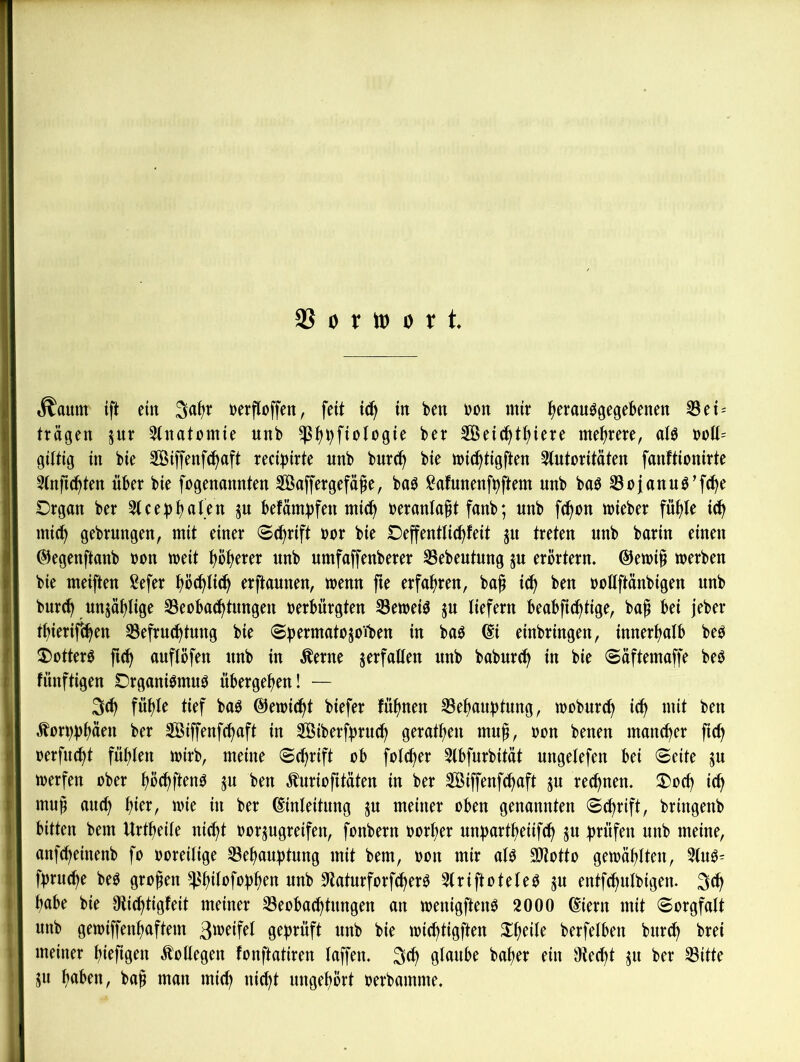 as 0 r tt) 0 r t. ■^ttum ift ein 3al)r »crfloffen, feit it^ in i>cn »on mit ttcranögejebenen Sei-- trägen jur ^(natomie unb $^i)fiotogie ber Seic^ttiiere mehrere, aU t)Dll= gütig in bie Siffenf^aft reci^irte nnb burc^ bie »ic^tigften 3(utoritäten fanftionirte 5tnft(^ten über bie fogenannten Saffergefä^e, baö )?afunenft)ftem unb bab Sojanuö’fc^e Organ ber 3(cebtraten ju befärn^fen nii(^^ beranta^t fanb; nnb fc^on lieber füt)le ic^ mi(^ gebrungen, mit einer 8(j^rift bor bie Oeffenttic^feit ju treten nnb barin einen ©egenftanb bon meit t)b(>erer unb umfaffenberer ^ebeutung ju erörtern, @etbi^ werben bie meiften ßefer ^ö(^li(^ erftaunen, wenn fie erfahren, ba^ ic^ ben bollftänbigen unb burc^ un5äf)lige 33eoba^^tungen berbürgten 33eweiö ju tiefem beabft(^tige, bag bei jeber tt)ierifc^en Befruchtung bie «Sbermatojoiben in baö di einbringen, innerhalb be^ 2)otterö fuh auflöfen unb in ^erne verfallen nnb baburch in bie @äftemaffe beö fünftigen Organibmu0 übergehen! — 3(h fühle tief baö @ewicht biefer fühnen Behauptung, wobnreh ich ^orpphäf« ber Siffenfehaft in SÖiberfpruch gerathen mu^, bon benen mancher fich berfucht fühlen wirb, meine «Schrift ob fotcher Slbfurbität ungelefen bei Seite ju werfen ober hbchÜ^nO ju ben Äuriofitäten in ber Siffenfehaft ju rechnen, Ooch ich muf auch wie in ber dinleitung ^u meiner oben genannten Schrift, bringenb bitten bem Urtheite nicht borjugreifen, fonbern borher unpartheiifch ju prüfen unb meine, anfeheinenb fo boreilige Behauptung mit bem, bon mir al^ SJtotto gewählten, 3tu^ fpruepe beO großen Bh^Ibfophen nnb 0laturforf^erö 5(riftotele0 ju entfchulbigen. 3th habe bie Olicptigfeit meiner Beobachtungen an wenigften^ 2000 diern mit Sorgfalt nnb gewiffenpaftem ö^pvüft unb bie wieptigften Xpeile berfelben burep brei meiner piefigen Kollegen fonftatiren laffen, 3<P glnnbe baper ein Oteept 511 ber Bitte ju haben, ba^ man miep niept ungepÖrt berbamme.