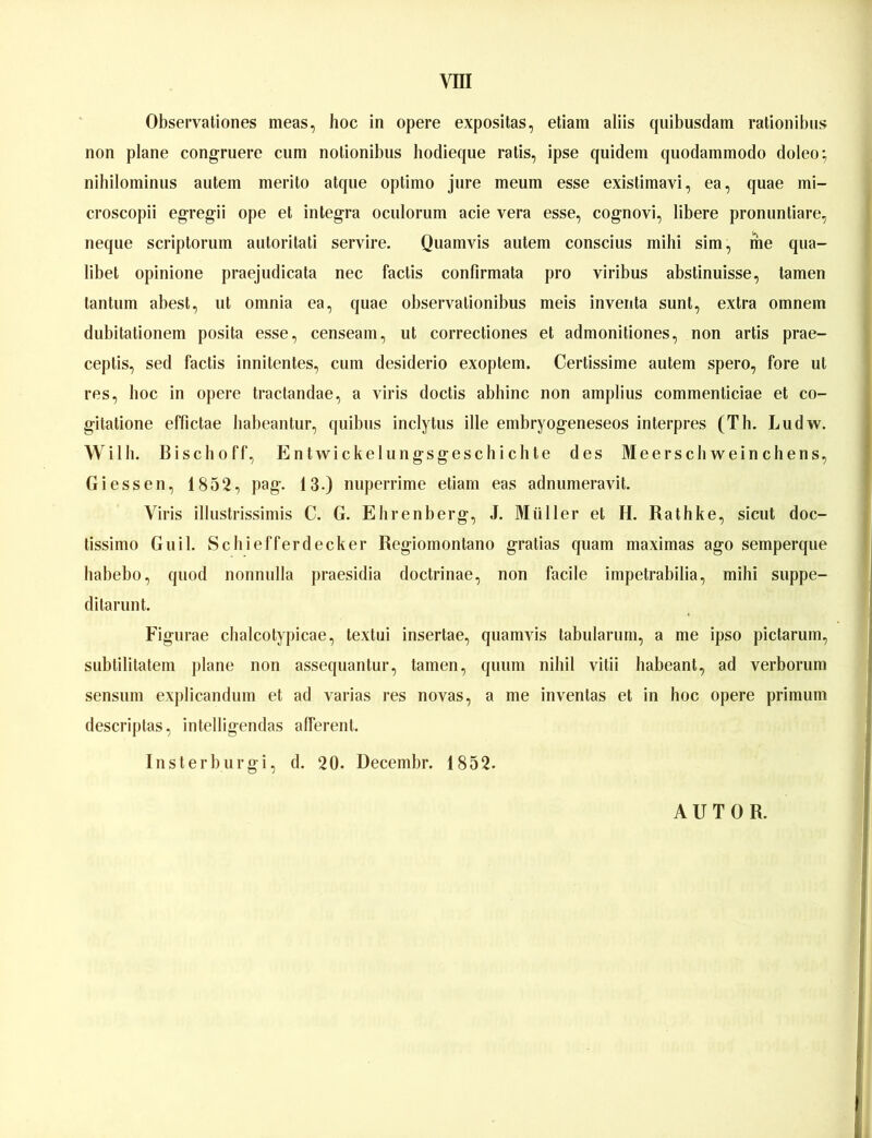 Observationes meas, hoc in opere expositas, etiam aliis quibusdam ratioiiibns non plane congruere cum notionibus hodieqiie ratis, ipse quidem qiiodammodo doleo; nihilominns autem merito atqiie optimo jure meum esse existimavi, ea, quae mi- croscopii egregii ope et Integra oculorum acie vera esse, cognovi, llbere proniintiare, neque scriptorum aiitoritati servire. Quamvls autem conscius mihi sim, me qua- libet opinione praejudicata nec factis confirmata pro viribus abstinuisse, tarnen tan tum abest, ut omnia ea, quae observationibus meis inventa sunt, extra omnem dubitationem posita esse, censeam, ut correctiones et admonitiones, non artis prae- ceptis, sed factis innitentes, cum desiderio exoptem. Certissime autem spero, fore ut res, hoc in opere tractandae, a viris doctis abhinc non amplius commenticiae et co- gitatione effictae babeantur, quibns inclytus ille embryogeneseos interpres (Th. Ludw. Willi. Bischoff, Entwickelungsgeschichte des Meerschweinchens, Giessen, 1852, pag. 13.) nnperrime etiam eas adnumeravit. Viris illustrissimis C. G. Ehrenberg, J. Müller et H. Rathke, sicut doc- tissimo Gull. Schiefferdecker Regiomontano gratias quam maximas ago semperque babebo, quod nonnulla praesidia doctrinae, non facile impetrabilia, mihi suppe- ditarunt. Figurae chalcotypicae, textui insertae, quamvis tabularum, a me ipso pictarum, subtilitatem jilane non assequantur, tarnen, quum nihil vitii habeant, ad verborum sensum explicandum et ad varias res novas, a me inventas et in hoc opere primum descrijitas, intelligendas alferent. Insterburgi, d. 20. Decembr. 1852. AUTOR.