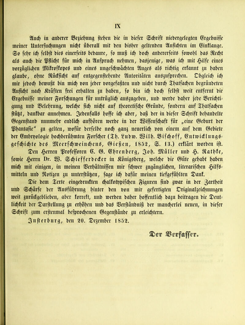 3(u(^ in anbeter S3ejie^ung flehen bte tn biefer Schrift niebergelegten (Svgebniffe meiner Unterfuc^ungen nic^t überall mit ben bi^^er geltenben 3(nfict)ten im ©inftange. @0 fe^r i(^ fetbft bieb einerfeitb bebaure, fo muß ic^ boc^ anbererfeitb fomof)! bab Oiec^t atb au(^ bie ^Infbruc^ nehmen, babjenige, mab ict) mit »^ilfe eiueb öorjügtii^en Sltifroffobe^ unb eineb ungefc^mac^ten 3tuge^ at^ richtig erfannt jit ^aben glaube, o^ne 3lü(fft(i^t auf entgegenfte^enbe 3tutoritäten aubjuftjrec^em Dbgteict) ict) mir jeboci^ bemüht bin mic^ »on jeber uorgefagten unb nic^t burc^ S:f>atfac^en begrünbeten Stuftest nad^ lüften frei ertiatten ju f>aben, fo bin ic^ bod^ fetbft meit entfernt bie grgebniffe meiner ^orf^ungen für untrügtid^ au^jugeben, unb merbe ba^er jebe 33eri(^ti= gung unb 33ete^rung, toeld^e fic^ nic^t auf t^eoretifc^e ©rünbe, fonbern auf 3^t;atfac^en ftübt, banfbar anne^men. ^ebenfatlb boffe idb aber, bag ber in biefer ©c^rift befianbette ©egenftanb nunmehr enbticb aufbören toerbe in ber SÖiffenfcbaft für „eine @eburt ber ^buntafie'' ju gelten, toofür berfetbe noch ganj neuerticb ^?on einem auf bem ©ebiete ber ^mbrbotogie bocbberübmten ^orfeber (Xb. ßubu). SÖitb* SSifeboff, ©ntmicftuugb- gefdbidbte be^ aiteerfdbioeincbenö, @ie^en, 1852, ©. 13.) erftärt morben ift i)en Herren ^rofefforen C db^enberg, 3ob- SJiülter unb Otatbte, fotoie §erru Dr. 2ß. ©dbiefferbeefer in Äönigbberg, metdbe bie ®üte gehabt mich mit einigen, in meinen SSerbattniffen mir febtoer jugangtidben, titerarifeben §ilfb= mittetn unb S^totijen ^u unterftüben, fage ich bafür meinen tiefgefühlten 2)anf. ^ie bem Xerte eingebrudtten dbatfothbiffb^^i Figuren fiub jmar in ber ßörtbeit unb ©(bärfe ber 2tubfübrung gefertigten Driginalseidbnungen weit jurüdfgebtieben, aber forrett, unb toerben baber boffentlidb baju beitragen bie JT)eut= lidbfeit ber ^arftetlung p erhöben unb ba^ SSerftünbni^ ber maudberlei neuen, in biefer ©ebrift pm erftenmal befpoebenen ©egenftanbe p erleicbtern, ^nfterburg, ben 20. ^ejember 1852.