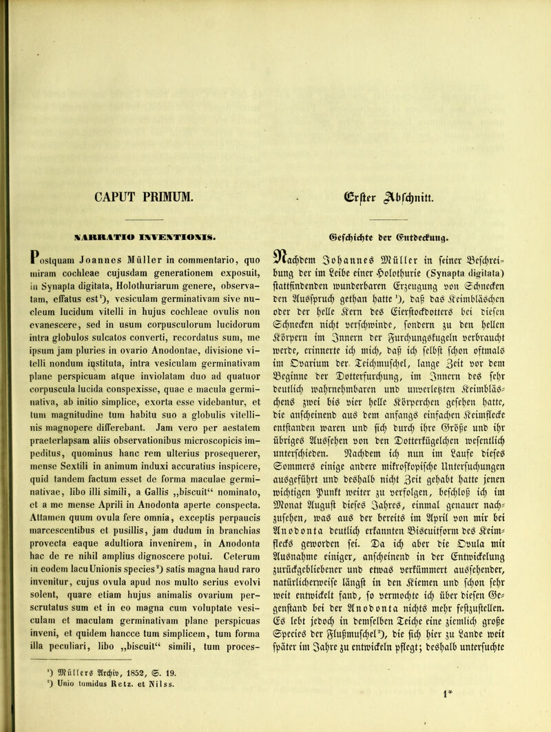 CAPUT PRIMUM. ©rftfr IVARRATIO IMVRMTIOIKIS. Postquam Joannes Müller in commentario, quo luiram cochleae cujusdam generationem exposuit, in Synapta digitata, Holothuriarum genere, observa- tam, effatus est')? vesiculam germinativarn sive nu- cleum lucidum vitelli in hujus cochleae ovulis non evanescere, sed in usum corpusculorum lucidorum intra globulos sulcatos converti, recordatus suni, me ipsum jam pluries in ovario Anodontae, divisione vi- telli nondum iqstituta, intra vesiculam germinativarn plane perspicuam atque inviolatam duo ad quatuor corpuscula lucida conspexisse, quae e macula germi- nativa, ab initio simplice, exorta esse videbantur, et tum magnitudine tum habitu suo a globulis vitelli- nis magnopere differebant. Jam vero per aestatem praeterlapsam aliis observationibus microscopicis im- peditus, quominus hanc rem ulterius prosequerer, mense Sextili in animum induxi accuratius inspicere, quid tandem factum esset de forma maculae germi- nativac, libo illisimili, a Gallis „biscuit“ nominato, et a me mense Aprili in Anodonta aperte conspecta. Attamen quum ovula fere omnia, exceptis perpaucis marcescentibus et pusillis, jam dudum in branchias provecta eaque adultiora invenirem, in Anodonta hac de re nihil amplius dignoscere potui. Ceterum in eodem lacuUnionis speciesO satis magna haud raro invenitur, cujus ovula apud nos multo serius evolvi solent, quare etiam hujus animalis ovarium per- scrulatus sum et in eo magna cum voluptate vesi- culam et maculam germinativarn plane perspicuas inveni, et quidem liancce tum simplicem, tum forma illa peculiari, libo „biscuit“ simili, tum proces- ©cfchtdbte bet ©ntbecfnng» ÜZac^bem Sol^anne^ SD^üIIcr in feiner 5Befd)rei== bung fcer im Seihe einer -^olotituric (Synapta digitata) ftattfinbenben «junberbaren (Srjeugung »on 0cbneden ben 2iuöfpru(f) get^an Itatteba^ baö J?eimbläö^cn ober ber l()elie ^ern beö ©erftocfbotterg bei biefcn 0(^necfen ni^)! oerfcfttoinbe, fonbern ju ben i)ellen j?örpern int 3nnern ber gurd)ungöfugeln oerbraudtt loerbe, erinnerte icf) ntic^, baf ic^ felbft fc^on oftmals im Ooarium ber S:eic(;mufd;el, lange 3cit bor bem SSeginne ber !Dotterfurc^ung, im 3mtern beS fcl)r beutlic^ ma^rnel)mbaren iinb unoerle^ten ÄeimbläS^ d)enS jmei bis hier Ijelle Jlbrperd^en gefel)en Itatte, bie anfdteinenb auS bem anfangs einfachen i?'eimfledc entftanben maren unb ftc^ bur(^ i^re ®ropc unb i^r übriges SluSfeften non ben ©otterfügeldjen mefentlicfi unterfdjieben. S'ia^bem ic^ nun im Saufe biefeS 0ommerS einige anbere mifroffopif^e Unterfui^ungen auSgefül)rt unb beSbalb nidjt 3ett gehabt l)atte jenen micfttigen ^unft weiter ju oerfolgen, befd)lof it^ im 21ionat Slugnft biefeS 3al)reS, einmal genauer nad)^ jufe^en, toaS auS ber bereits im Slpril oon mir bei Slnobonta beutlid) erfannten S3igcuitform beS ^eim= flecfS geworben fei. 2)a icf) aber bie Ooula mit 2luSnal)me einiger, onfe^einenb in ber ßntwidelung jurüdgebliebener unb etwas oerfümmert auSfe^enber, natürlidterweife längft in ben .Kiemen unb fd;on fef)r weit entwidelt fanb, fo oermocf)te ic^ über biefen @e# genftanb bei ber Slnobonta ni(f)tS mel)r feftjuftellen. es lebt jeboef) in bemfelben J^eic^e eine jiemlid; gro^e 0peeieS ber gtupmufd)eP), bie fiel) ^ier ju Sanbe weit fpäter im 3a^re ju entwideln pflegt; beS^alb unterfucl)te ') »tüKcrg 5lrcl)iö, 1852, (©. 19. 0 Unio tumidus Retz, et Nilss.