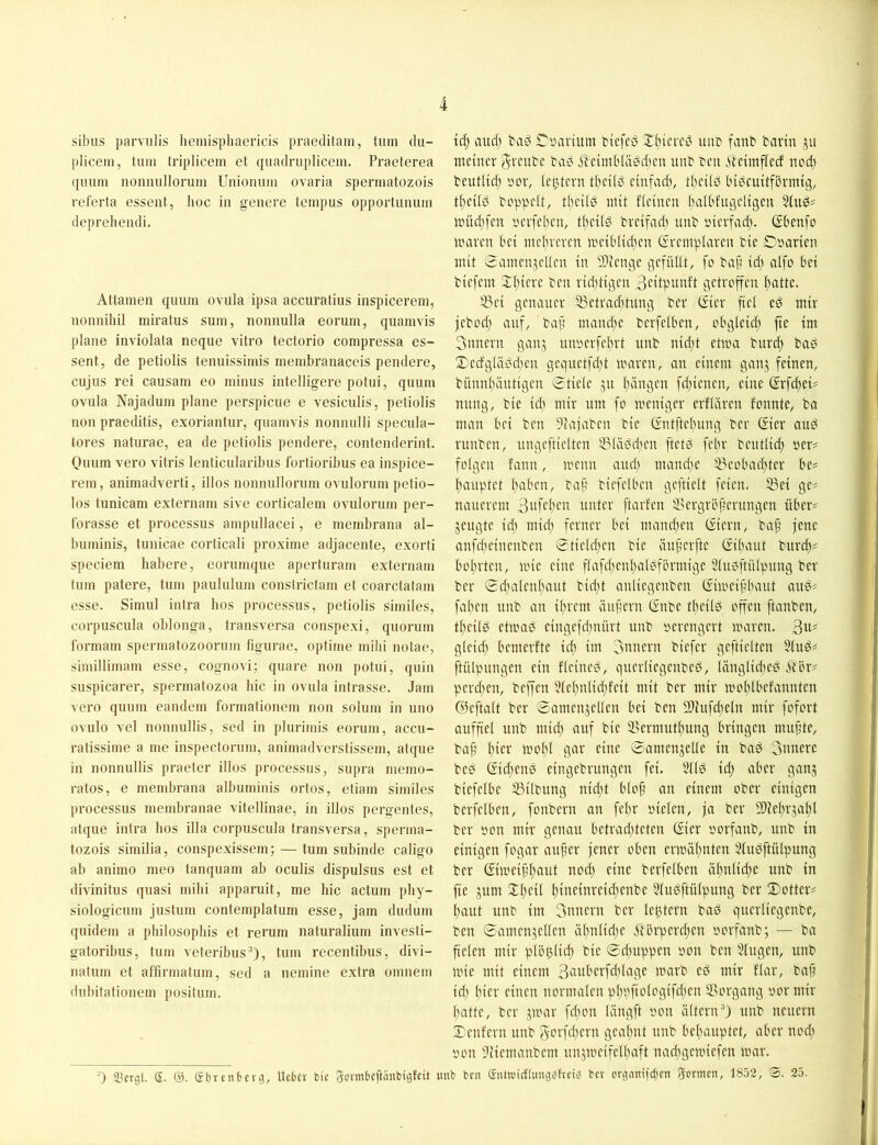 sibiis parvulis hemispliacricis praeditain, tum dii- plicein, tum triplicem ct quadrupliccm. Praeterea quum nonmillorum Uniomim ovaria spermatozois referta essent, hoc in genere tempus opportunum deprehendi. Attameii quum ovula ipsa accuratius inspicerem, nonnihil miratus sum, nonnulla eorum, quamvis plane inviolata neque vitro tectorio compressa es- sent, de petiolis tenuissimis membranaccis pendere, cujus rei causam eo minus intelligere potui, quum ovula Najadum plane perspicue e vesiculis, petiolis non praeditis, exoriantur, quamvis nonnulli specula- tores naturae, ea de petiolis pendere, contenderinl. Onum vero vitris lenticularibus fortioribus ea inspice- rem, animadverti, illos nonnnllorum ovulorum petio- los tunicam externam sive corlicalem ovulorum per- forasse et processus ampnllacei, e membrana al- buminis, tunicae corticali proxime adjacente, exorli speciem habere, eorumque aperturam externam tum patere, tum paulnlum conslrictam et coarctatam esse. Simul intra lios processus, petiolis similes, corpuscula oblonga, transversa couspexi, quorum formam spermatozoorum figurae, optime mihi notae, simillimam esse, cognovi; quare non potui, quin suspicarer, spermatozoa liic in ovula intrasse. Jam vero quum eandem formationem non solum in uno ovulo vel nonnullis, sed in plnrimis eorum, accu- ratissime a me inspectorum, animadverstissem, atque in nonnullis praeter illos processus, supra niemo- ratos, e membrana albuminis ortos, etiam similes processus membranae vitellinae, in illos pergentes, atque intra hos illa corpuscula transversa, sperma- tozois similia, conspexissem; — tum subinde caligo ab animo meo tanqnam ab oculis dispulsus est et divinitus quasi mihi apparuit, me hic actum ])hy- siologicum justum contemplatum esse, Jam dudum quidem a philosophis et rerum naturalium investi- gatoribus, tum veteribus®), tum recentibus, divi- natum et affirmatum, sed a nemine extra oinnem dubitationem positum. ) 33ergl. S. S(jrcnberg, Uctcr feie Jcvmbeftänbigfeit tc^ aud) bad rintvium bicfcd uiib fanb bavüt ju meiner '^veube taö i?eim['Iä^5d)eu unb beii .Sbeimfieef noch beutlid; innv (extern ti)ei(d einfach, ti)eitß hidcuitfhrmig, titeiid boppelt, ti)ei[0 mit fieinen ()aU'fugeligen Jintd;fen yerfei^en, tl)eil0 bveifad) unb yievfad). ßhenfo maven hei mehreren meihiidjen ßremplaren bie Oyarien mit Samenjeden in SJienge gefüUt, fo baf’ id) aifo hei biefem Xi)iere ben rid^tißen Bcitpiinft getroffen ^atte. ^ei genauer 53etrad)tung ber (^ier ftei ed mir jebod; auf, bap mami;c bcrfelhen, ohgleid; fie im 3nnern ganj unyerfel^rt unb nid;t etma burd; bad 2)ecfglä0then gequetfeftt mären, an einem ganj feinen, bünn(>iutigen Stieie ju I>ingen fd;ienen, eine grfeitei^ ming, bie icl; mir um fo meniger erfiftren fonnte, ba man hei ben ?iajaben bie Crntftel}ung ber (gier and runben, ungeftielten 33iä0citen ftetd fehr beutlid; yer# folgen fann, menn audj mandte ^i?eohad)ter he# hauptet hahen, baf’ biefelhen geftielt feien. 53ei ge# nauerem unter ftarfen i'ergrhjjerungen üher# sengte id) mid) ferner hei mand}en (giern, bap jene anfd;einenben Stield;en bie iiuperfte (gihaut burcf)# hoprten, mie eine flafcpenpaldförmige 5lu0ft(Upnng ber ber Scpalenpaut bid)t auliegenben (gimeiphaut ans# fahen unb an iprem äupern (gnbe tpeild offen [tauben, theild etmad eingefd^nürt unb yerengert mären. 3«=' gleid; hemerfte id; im 3nnern biefer geftielten Sind# ftülpungen ein fleined, guerliegenbed, länglid;ed 6thr# perd;en, beffen 5(el;n(id;feit mit ber mir moplhefannten GJeftalt ber Samensetlen hei ben 9)hifd;eln mir [ofort aufpel unb mid; auf bie 3>ermutl)ung hringen mupte, bap pier mopl gar eine 0amensel(e in bad 3nnere bed (gid;end eingebrungen fei. 5(id id; aber gans biefelhe 33ilbnng nid;t hlop an einem ober einigen berfelhen, fonbern an fel;r yielen, ja ber 9)iel;rsal;l ber yon mir genau hetrad;teten (gier yorfanb, unb in einigen fogar auper jener oben crmäpnten 5(udftülpung ber (gimeippaut nod; eine berfelhen äpnlicpe unb in fie sum Xpeil pineinreid;enbe 5(ndftülpung ber Dotter# paut unb im 3unern ber le^tern bad querliegenbe, ben Samensellen äpnlid;e ^hrperd;en yorfanb; — ba fielen mir plöplicp bie Sd;uppen yon ben Slugen, unb mie mit einem 3uuherfcldage marb ed mir flar, bap id) pier einen normalen pppfiologifcpen Vorgang yor mir patte, ber smar fd;on längft yon altern®) unb neuern Deutern unb 3orfd;ern geapnt unb hepauptet, aber noep yon )iiemanbem unsmeifelpaft nad;gemiefen mar. unb ben (fnttuieftungbfrei^ bev ergnnifepen formen, 1852, S. 25.