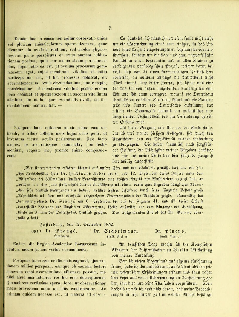 0 Etenim hac in causa non agitur observatio unius vel pluriuin animalculorum spermaticorum, quae (licuntur, in ovula intrantium, sed modus physio- logicus plane perspicuus et extra omnem dubita- tionem positus, quin per omnia stadia persequen- dus, cujus ratio ea est, ut ovulum processum gem- niaceum agat, cujus membrana vitellina ab initio particeps non est, ut hic processus debiscat, et, spermatozooruin, ovula circumdantium, uno recepto, constringatur, ut membrana vitellina postea eodem loco debiscat et Spermatozoon in saccum vitellinum admittat, ita ut hoc pars essentialis ovuli, ad fe- cundationem maturi, fiat. — Postquam banc rationem mente plane compre- bendi, a tribus collegis meis hujus urbis petii, ut inventum meum oculis perlustrarent. Quo facto omnes, re accuratissime examinata, hoc testi- monium, rogante me, promto animo composue- runt: l^anbelte nämlid; in tiefem n{cf)t meljr um bie 9Bol)rnei)muug eineg ober einiger, in bog 3n# nere eineg ßie^eng eingebrungener, fogenonnter ©amen# ti)ieref)en, fonbern um bie florc unb gonj unjmeifeli)afte Ginfic^t in einen beftimmten unb in aUen ©tobien ju öerfoigenben p^i)fioiogifcf)en ^rejef, meieijer bovin be# ftei;t, bo^ bog Gi einen fnogpenortigen gortfoö f)er# uortreibt, on melc[;em onfongg bie ©otteri;out nid;t 2:i)eü nimmt, bof’ biefer gortfo$ fid) bffnet unb eine ber bog Gi »on ou§en umgebenben ©omenjeilen ein# unb fic^ bonn »erengert, mevouf bie 3)otter^out ebenfoltg on berfelben ©teile fid; bffnet unb bie ©omen# jede in’g Snnere beg ©otterfodeg oufnimmt; bo^ mitl)in bie ©omenjede bobuvd; ein mefentlic^er unb integrirenbev 53e[tonbtl;eil beg jur 33efrud;tung gereif# ten Gid;eng mirb. — 3ilg biefer SBorgong mir flor »or ber ©eele ftonb, bot id) brei meiner l)iefigen b?odegen, fiel) burd) ben Slugenfd;ein üon ber ©bfefti»itöt meiner Gntbeefung ju uberjeugen. ©ie fioben fömmtlid) nod; forgfölti# ger ^^rüfung bie Stic^tigfeit meiner 5tdgoben beftötigt unb mir ouf meine S3itte bog l)ier folgenbe Beugnijj bereitmidig ouggeftedt: ,,©ir Unterjei(bneten erftciren biermit auf unfere Gb^e unb ber SBobrbeit gemüp, bo§ unö ber bie* „ftge Äreiö^jbbfdnb .^err Dr. gerbinonb iteber am 6. unb 12. September biefeö 3ol)reb unter bem „IDtifroffope bei SOOmaltger linearer Sergrb'berung eine größere Slnjat)! öon dduf(beteiern gezeigt bot, an „melden mir eine jarte ftafd)enbaiöformige 3luöftidpung mit einem bartn qner liegenben länglid)en jtörper=^ „eben febr beutlid) mabrgenommen I)oben, mel^eö tebtere befonberö bnr<b feine längliche ©eftalt grofe „2lebnli(bteit mit ben uns ebenfaüb öorgejeigten Spermatojoiben ber 9)tuf(beln jeigte. dtamentlid) bot „ber unteräeid)nete Dr. ©ränge am 6. September bie auf ben ,gi0oren 41. unb 47. biefer Schrift „bargeftedte Sagerung beb länglichen älö'rpercbenb, tbeilb äußerlich bor bem Gingange ber Slubftulpung, „tbeilb im 3nnern beb Dotterfadeb, beutlicb gefeben. !Den le^tgenannten Slnblid l)ot Dr. ^Jitteub eben* „fadb gehabt. Snjterburg, ben 12. September 1852. (gej.) Dr. ©ronge, ‘ Dr. Stnbbnrjt. Eodem die Regiae Academiae Borussorum in- ventum meum paucis verbis communicavi. — Postquam haue rem oculis meis cognovi, ejus ra- tionem millies perspexi, eamque ob causam lectori benevolo omni asseveratione affirmare possum, me nihil aliud nisi integras res hic esse descripturum. Quamobrem certissime spero, fore, ut observationes meae brevissima mora ab aliis confirmentur. Ac primum quidem necesse est, ut materia ad obser- ©tobelmoun, Dr. ^{neug, prnft. Strjt jc. prntt. 2lrjt k. 5fu bemfclben 2:oge modde ich ber ^'bmgUcbcu Sffobemte ber Söiffeufd^ofteu ju Berltu SDtfttbetlung bou meiner Gntbeduug. — ©eit td) btefen ©egeuftonb oug eigener 5fnfd;ouung fenne, bai>e id) ihn unjöhligemol ouf g ©eutlichfte in fei# nen mefentlid^en Grfd)einungen erfonnt unb fonn boher bem Sefer oug boder Ueberjeugung bie SSerftcherung ge# ben, ihm hier nur reine 2^heiifn<J)en borjuführen. Gben begholb jmeifle id) ouch nid)t boron, bojj meine ^eobod)# tungen in fehr furjer Beit im bodften Slioohe beftötigt